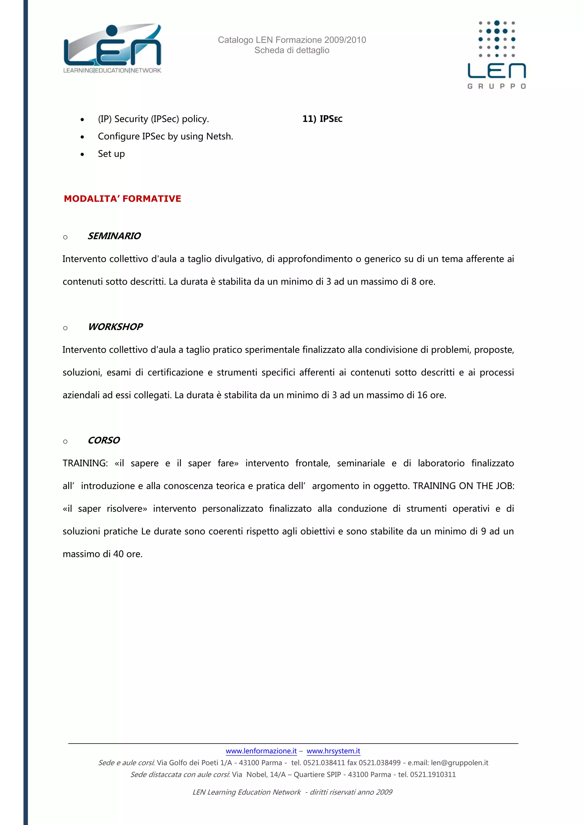 Catalogo LEN Formazione 2009/2010
Scheda di dettaglio
www.lenformazione.it – www.hrsystem.it
Sede e aule corsi: Via Golfo dei Poeti 1/A - 43100 Parma - tel. 0521.038411 fax 0521.038499 - e.mail: len@gruppolen.it
Sede distaccata con aule corsi: Via Nobel, 14/A – Quartiere SPIP - 43100 Parma - tel. 0521.1910311
LEN Learning Education Network - diritti riservati anno 2009
 (IP) Security (IPSec) policy.
 Configure IPSec by using Netsh.
 Set up
11) IPSEC
MODALITA’ FORMATIVE
o SEMINARIO
Intervento collettivo d'aula a taglio divulgativo, di approfondimento o generico su di un tema afferente ai
contenuti sotto descritti. La durata è stabilita da un minimo di 3 ad un massimo di 8 ore.
o WORKSHOP
Intervento collettivo d'aula a taglio pratico sperimentale finalizzato alla condivisione di problemi, proposte,
soluzioni, esami di certificazione e strumenti specifici afferenti ai contenuti sotto descritti e ai processi
aziendali ad essi collegati. La durata è stabilita da un minimo di 3 ad un massimo di 16 ore.
o CORSO
TRAINING: «il sapere e il saper fare» intervento frontale, seminariale e di laboratorio finalizzato
all’introduzione e alla conoscenza teorica e pratica dell’argomento in oggetto. TRAINING ON THE JOB:
«il saper risolvere» intervento personalizzato finalizzato alla conduzione di strumenti operativi e di
soluzioni pratiche Le durate sono coerenti rispetto agli obiettivi e sono stabilite da un minimo di 9 ad un
massimo di 40 ore.
 