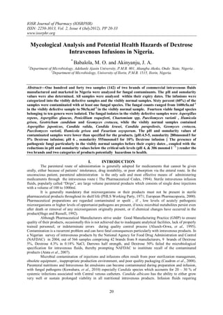 IOSR Journal of Pharmacy (IOSRPHR)
ISSN: 2250-3013, Vol. 2, Issue 4 (July2012), PP 20-33
www.iosrphr.org

     Mycological Analysis and Potential Health Hazards of Dextrose
                   Intravenous Infusions in Nigeria.
                               *
                                   Babalola, M. O. and Akinyanju, J. A.
 1
     Department of Microbiology, Adekunle Ajasin University, P.M.B. 001, Akungba Akoko, Ondo State, Nigeria .
                  2
                    Department of Microbiology, University of Ilorin, P.M.B. 1515, Ilorin, Nigeria.


Abstract––One hundred and forty two samples (142) of two brands of commercial intravenous fluids
manufactured and marketed in Nigeria were analyzed for fungal contaminants. The pH and osmolarity
values were also determined. All samples were analyzed within their expiry dates. The infusions were
categorized into the visibly defective samples and the visibly normal samples. Sixty percent (60%) of the
samples were contaminated with at least one fungal species. The fungal counts ranged from 1600cfu.ml -1
in the visibly defective sample to 50cfu.ml-1 in the visibly normal sample. Fourteen viable fungal species
belonging to ten genera were isolated. The fungal isolates in the visibly defective samples were Aspergillus
repens, Aspergillus glaucus, Penicillium roqueforti, Chaetomium spp, Paecilomyces variotii , Humicola
grisea, Geotrichum candidum and Geomyces cretacea, while the visibly normal samples contained
Aspergillus japonicus, Candida valida, Candida krusei, Candida parapsilosis, Geomyces cretacea,
Paecilomyces variotii, Humicola grisea and Fusarium oxysporum. The pH and osmolarity values of
contaminated samples were lower than specified for the products. [pH:4.5-5, osmolarity 280mosmol/l for
5% Dextrose infusion; pH 6 , osmolarity 555mosmol/l for 10% Dextrose infusion ] The presence of
pathogenic fungi particularly in the visibly normal samples before their expiry dates , coupled with the
reductions in pH and osmolarity values below the critical safe levels (pH 4, & 306 mosmol l – l ) render the
two brands and two categories of products potentially hazardous to health.

                                          I.        INTRODUCTION
          The parenteral route of administration is generally adopted for medicaments that cannot be given
orally, either because of patients’ intolerance, drug instability, or poor absorption via the enteral route. In the
unconscious patient, parenteral administration is the only safe and most effective means of administering
medicaments through the intravenous route ( The Pharmaceutical Codex, 1994). Sterile intravenous infusion
fluids, popularly called “Drips”, are large volume parenteral products which consists of single dose injections
with a volume of 100 to 1000ml.
          It is generally mandatory that microorganisms or their products must not be present in sterile
pharmaceutical products throughout its shelf life (PHLS Working Party, 1971; European Pharmacopoeia, 2000).
Pharmaceutical preparations are regarded contaminated or spoilt , if , low levels of acutely pathogenic
microorganisms or higher levels of opportunist pathogens are present, if toxic microbial metabolites persist even
after death or removal of any microorganism originally present, or if chemical changes have occurred in the
product(Hugo and Russell, 1992).
          Although Pharmaceutical Manufacturers strive under Good Manufacturing Practice (GMP) to ensure
quality of their products, occasionally this is not achieved due to inadequate analytical facilities, lack of properly
trained personnel, or indeterminate errors during quality control process (Aluoch-Orwa, et al., 1995).
Contamination is a recurrent problem and can have fatal consequences particularly with intravenous products. In
a Nigerian survey of intravenous products by the National Agency for Food Drug Administration and Control
(NAFDAC) in 2004, out of 566 samples comprising 42 brands from 8 manufacturers, 9 brands of Dextrose
5%, Dextrose 4.3% in 0.18% NaCl, Darrows half strength, and Dextrose 50% failed the microbiological
specification for intravenous fluids, thereby prompting NAFDAC to instititute recall of the contaminated
products (Atata et al., 2007).
          Microbial contamination of injections and infusions often result from poor sterilization management,
obsolete equipment , inappropriate production environment, and poor quality packaging (Caudron et al., 2008).
Parenteral nutritions and Intravenous fat emulsions can become contaminated during preparation and infusion,
with fungal pathogens (Kuwahara, et al., 2010) especially Candida species which accounts for 20 – 30 % of
systemic infections associated with Central venous catheters. Candida albicans has the ability to either grow
very well or sustain prolonged viability in all nutritional intravenous products. Infusion fluids requiring


                                                         20
 