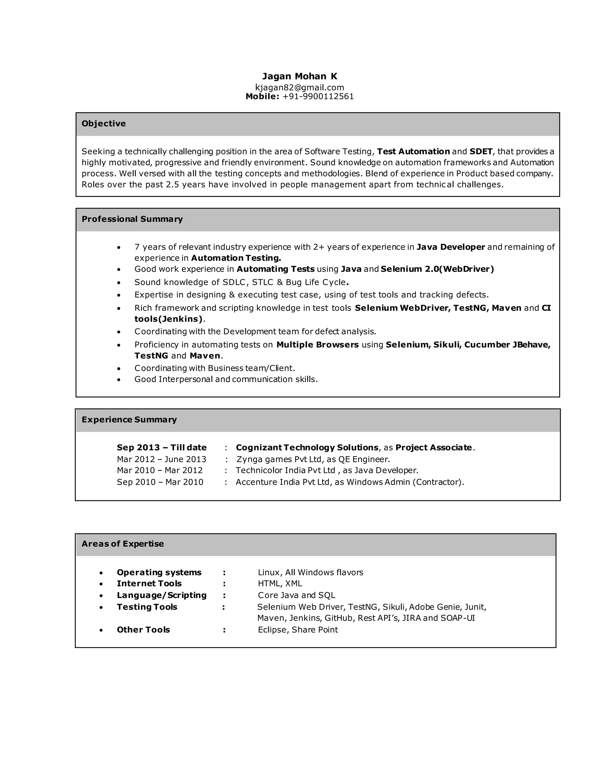 Jagan Mohan K
kjagan82@gmail.com
Mobile: +91-9900112561
Objective
Seeking a technically challenging position in the area of Software Testing, Test Automation and SDET, that provides a
highly motivated, progressive and friendly environment. Sound knowledge on automation frameworks and Automation
process. Well versed with all the testing concepts and methodologies. Blend of experience in Product based company.
Roles over the past 2.5 years have involved in people management apart from technic al challenges.
Professional Summary
 7 years of relevant industry experience with 2+ years of experience in Java Developer and remaining of
experience in Automation Testing.
 Good work experience in Automating Tests using Java and Selenium 2.0(WebDriver)
 Sound knowledge of SDLC, STLC & Bug Life Cycle.
 Expertise in designing & executing test case, using of test tools and tracking defects.
 Rich framework and scripting knowledge in test tools Selenium WebDriver, TestNG, Maven and CI
tools(Jenkins).
 Coordinating with the Development team for defect analysis.
 Proficiency in automating tests on Multiple Browsers using Selenium, Sikuli, Cucumber JBehave,
TestNG and Maven.
 Coordinating with Business team/Client.
 Good Interpersonal and communication skills.
Experience Summary
Sep 2013 – Till date : Cognizant Technology Solutions, as Project Associate.
Mar 2012 – June 2013 : Zynga games Pvt Ltd, as QE Engineer.
Mar 2010 – Mar 2012 : Technicolor India Pvt Ltd , as Java Developer.
Sep 2010 – Mar 2010 : Accenture India Pvt Ltd, as Windows Admin (Contractor).
Areas of Expertise
 Operating systems : Linux, All Windows flavors
 Internet Tools : HTML, XML
 Language/Scripting : Core Java and SQL
 Testing Tools : Selenium Web Driver, TestNG, Sikuli, Adobe Genie, Junit,
Maven, Jenkins, GitHub, Rest API’s, JIRA and SOAP-UI
 Other Tools : Eclipse, Share Point
 