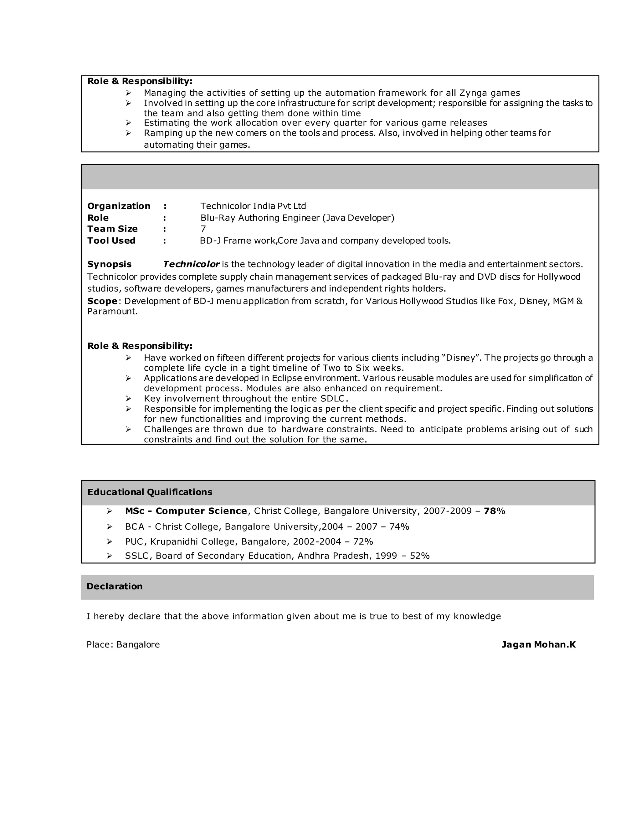 Role & Responsibility:
 Managing the activities of setting up the automation framework for all Zynga games
 Involved in setting up the core infrastructure for script development; responsible for assigning the tasks to
the team and also getting them done within time
 Estimating the work allocation over every quarter for various game releases
 Ramping up the new comers on the tools and process. Also, involved in helping other teams for
automating their games.
Organization : Technicolor India Pvt Ltd
Role : Blu-Ray Authoring Engineer (Java Developer)
Team Size : 7
Tool Used : BD-J Frame work,Core Java and company developed tools.
Synopsis Technicolor is the technology leader of digital innovation in the media and entertainment sectors.
Technicolor provides complete supply chain management services of packaged Blu-ray and DVD discs for Hollywood
studios, software developers, games manufacturers and independent rights holders.
Scope: Development of BD-J menu application from scratch, for Various Hollywood Studios like Fox, Disney, MGM &
Paramount.
Role & Responsibility:
 Have worked on fifteen different projects for various clients including “Disney”. The projects go through a
complete life cycle in a tight timeline of Two to Six weeks.
 Applications are developed in Eclipse environment. Various reusable modules are used for simplification of
development process. Modules are also enhanced on requirement.
 Key involvement throughout the entire SDLC.
 Responsible for implementing the logic as per the client specific and project specific. Finding out solutions
for new functionalities and improving the current methods.
 Challenges are thrown due to hardware constraints. Need to anticipate problems arising out of such
constraints and find out the solution for the same.
Educational Qualifications
 MSc - Computer Science, Christ College, Bangalore University, 2007-2009 – 78%
 BCA - Christ College, Bangalore University,2004 – 2007 – 74%
 PUC, Krupanidhi College, Bangalore, 2002-2004 – 72%
 SSLC, Board of Secondary Education, Andhra Pradesh, 1999 – 52%
Declaration
I hereby declare that the above information given about me is true to best of my knowledge
Place: Bangalore Jagan Mohan.K
 