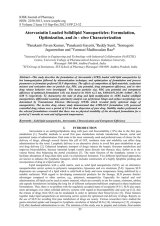 IOSR Journal of Pharmacy
ISSN: 2250-3013, www.iosrphr.org
‖‖ Volume 2 Issue 5 ‖‖ Sep-Oct 2012 ‖‖ PP.23-32

     Atorvastatin Loaded Solidlipid Nanoparticles: Formulation,
            Optimization, and in - vitro Characterization
        a
        Panakanti Pavan Kumar, bPanakanti Gayatri, aReddy Sunil, aSomagoni
                   Jaganmohan and aYamasai Madhusudan Rao*
    a
      National Facilities in Engineering and Technology with Industrial Collaboration (NAFETIC)
             Centre, University College of Pharmaceutical Sciences, Kakatiya University,
                               Warangal–506 009, Andhra Pradesh, India
   b
     SVS Group of Institutions, SVS School of Pharmacy,Warangal–506 009, Andhra Pradesh, India


Abstract––This study describes the formulation of Atorvastatin (ATRS) loaded solid lipid nanoparticles by
hot homogenization fallowed by ultrasonication technique, and optimization of formulation and process
parameters to formulate preferred SLN dispersions. The effects of composition of lipid materials, surfactant
mixture and sonication time on particle size, PDI, zeta potential, drug entrapment efficiency, and in vitro
drug release behavior were investigated The mean particles size, PDI, zeta potential and entrapment
efficiency of optimized formulation (A5) was found to be 50.0± 6.12 nm, 0.08±0.011,10.40± 4.68mV, 88.7±
6.08 % respectively. To characterize the state of drug and lipid modification in ATRS loaded solidlipid
nanoparticles, differential scanning calorimetry analysis was performed. Shape and surface morphology was
determined by Transmission Electron Microscopy (TEM) which revealed fairly spherical shape of
nanoparticles. The in-vitro drug release study demonstrated that ATRS-SLN formulation (A5) possessed
controlled drug release over a period of 24 hrs than dispersion of pure drug. Stability studies performed on
the selected formulations revealed that there was no physical instability of the developed formulation for a
period of 3 months at room and refrigerated temperatures.

Keywords––Solid lipid nanoparticles, Atorvastatin, Ultrasonication and Entrapment Efficiency

                                          I.       INTRODUCTION
          Atorvastatin is an antihyperlipidemic drug with poor oral bioavailability (12%) due to the first pass
metabolism [1]. Possible methods to avoid first pass metabolism include transdermal, buccal, rectal and
parenteral routes of administration. Oral route is the most commonly used and preferred route of choice for the
delivery of drugs, although several factors like pH of GIT, residence time and solubility can affect drug
administration by this route. Lymphatic delivery is an alternative choice to avoid first pass metabolism in per
oral drug delivery [2]. Enhanced lymphatic transport of drugs reduces the hepatic first-pass metabolism and
improves bioavailability, because intestinal lymph vessels drain directly into thoracic duct, further in to the
venous blood, thus bypassing the portal circulation [3]. The main function of the lymphatic system is to
facilitate absorption of long chain fatty acids via chylomicron formation. Two different lipid based approaches
are known to enhance the lymphatic transport, which includes construction of a highly lipophilic prodrug and
incorporation of drug in a lipid carrier [4].
          Lipid nanoparticles with a solid matrix, such as solid lipid nanoparticles (SLN), are an alternative
nanoparticulate carrier system to polymeric nanoparticles, liposomes and o/w emulsions [5-8]. Aqueous SLN
dispersions are composed of a lipid which is solid both at body and room temperature, being stabilized by a
suitable surfactant. With regard to developing commercial products for the therapy, SLN possess distinct
advantages compared to other carriers, e.g., polymeric nanoparticles. Especially for topical and oral
administration, all lipids can be used as matrix material, which are currently in use for creams, ointments, tablets,
and capsule formulations including the long list of different surfactants/stabilizers employed in these traditional
formulations. Thus, there is no problem with the regulatory accepted status of excipients [9-11]. SLN also enjoy
more advantages over other colloidal delivery systems with regard to biocompatibility and scale up [12], also
the release of drugs from SLN can be modulated in order to optimize their blood levels [13]. These features
together make lipid nanoparticles an interesting carrier system for optimized oral delivery of drugs. Reports on
the use of SLN for avoiding first pass metabolism of drugs are scanty. Various researchers have studied the
gastro-intestinal uptake and transport to lymphatic circulation of labeled SLNs [14], tobramycin [15], clozapine
[16] after duodenal administration to rats. The intention of this study was to prepare and evaluate Atorvastatin
                                                        23
 