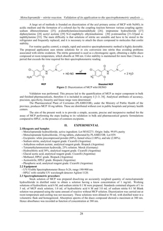 Metoclopramide – nitrite reaction. Validation of its application to the spectrophotometric analysis …

           A large set of methods is founded on diazotization of the aryl primary amine of MCP with NaNO2 in
acidic medium and the formation of a colored dye by the coupling reaction between various coupling agents:
sodium dibenzoilmetane [25]; p-dimethylaminocinnamaldehyde [26]; imipramine hydrochloride [27]
diphenylamine [28] acetyl acetone [29] N-(1-naphthyl)- ethylenediamine [30] p-nitroaniline [31-32]and α-
naphthylamine [33]. The main difficulty is that solutions of nitrite are unstable and have to be stored in the
refrigerator and frequently replaced, and it is necessary to attach the diazo compound to molecules that confer
stability.
           For routine quality control, a simple, rapid and sensitive spectrophotometric method is highly desirable.
The proposed application uses nitrate solutions for in situ conversion into nitrite thus avoiding problems
associated with nitrite oxidation. The nitrite generated is used as a chromogenic agent, obtaining a stable diazo
compound at room temperature, which absorbs at 380 nm. Color stability is maintained for more than 2 hours, a
period that exceeds the time required for their spectrophotometric reading.




                                  Figure 2: Diazotization of MCP whit HONO

         Validation was performed. This process led to the quantification of MCP as major component in bulk
and finished pharmaceuticals, therefore it is included in category I [1-3; 34]. Analytical attributes of accuracy,
precision, specificity, linearity and linear range were determined.
         The Pharmaceutical Plant of Corrientes (PLAMECOR), under the Ministry of Public Health of the
province, produces MCP 10 mg tablets. These are distributed without cost in public hospitals and primary health
centers.
         The aim of the present work is to provide a simple, accurate, precise and inexpensive method for the
assay of MCP performing the steps leading to its validation in bulk and pharmaceutical generic formulations
compared to HPLC, in the presence of common excipients.

                                         II.      EXPERIMENTAL
2.1Reagents and Samples
  - Metoclopramide hydrochloride, active ingredient. Lot M102271. Origin: India. 99.8% purity
  - Metoclopramide hydrochloride, 10 mg tablets, elaborated by PLAMECOR. Lot 039.
  - Excipients: white precompressed powder (80%), fumed silica (1.00%), and talc (2.00%).
  - Sodium nitrite, analytical reagent grade. Cicarelli (Argentina)
  - Anhydrous sodium acetate, analytical reagent grade. Biopack (Argentina)
  - Tetramethylammonium hydroxide, 25% solution. Merck (Germany)
  - Hydrochloric acid 38%, analytical reagent grade. Cicarelli (Argentina)
  - Glacial acetic acid, analytical reagent grade. Cicarelli (Argentina)
  - Methanol, HPLC grade. Biopack (Argentina)
  - Acetonitrile, HPLC grade. Biopack (Argentina)
  - Phosphoric acid, analytical reagent grade. Cicarelli (Argentina)
2.2 Equipment
  - UV-Visible Spectrophotometer Boeco S-26, range 190-900 nm.
  - HPLC with variable UV wavelength detector Agilent 1120.
2.3 Spectrophotometric procedure
         Stock solution of MCP was prepared dissolving an accurately weighted quantity of metoclopramide
hydrochloride in distilled water to obtain a solution having a know concentration of 1 mg/mL. Working
solutions of hydrochloric acid 6 M, and sodium nitrite 0.1 M were prepared. Standards contained aliquots of 1 to
5 mL of MCP stock solution; 1.0 mL of hydrochloric acid 6 M and 3.0 mL of sodium nitrite 0.1 M Blank
solution was prepared using the same amount of reactive without MCP solution. Diazotization was carried out at
room temperature and cooling was not necessary. These solutions were diluted to 50 mL with distilled water in a
volumetric flask and homogenized. Absorption spectra of the diazo compound showed a maximum at 380 nm.
Hence absorbance was recorded as function of concentration at 380 nm.



                                                        28
 