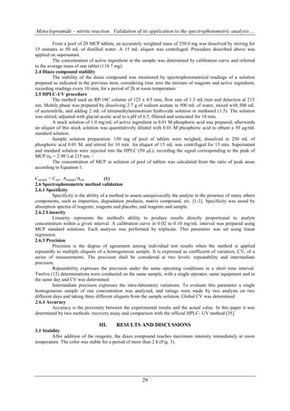 Metoclopramide – nitrite reaction. Validation of its application to the spectrophotometric analysis …

         From a pool of 20 MCP tablets, an accurately weighted mass of 250.0 mg was dissolved by stirring for
15 minutes in 50 mL of distilled water. A 15 mL aliquot was centrifuged. Procedure described above was
applied on supernatant.
         The concentration of active ingredient in the sample was determined by calibration curve and referred
to the average mass of one tablet (110.7 mg).
2.4 Diazo compound stability
         The stability of the diazo compound was monitored by spectrophotometrical readings of a solution
prepared as indicated in the previous item, considering time zero the mixture of reagents and active ingredient,
recording readings every 10 min, for a period of 2h at room temperature.
2.5 HPLC-UV procedure
         The method used an RP-18C column of 125 x 4.5 mm, flow rate of 1.5 mL/min and detection at 215
nm. Mobile phase was prepared by dissolving 2.7 g of sodium acetate in 500 mL of water, mixed with 500 mL
of acetonitrile, and adding 2 mL of tetramethylammonium hydroxide solution in methanol (1:5). The solution
was stirred, adjusted with glacial acetic acid to a pH of 6.5, filtered and sonicated for 10 min.
         A stock solution of 1.0 mg/mL of active ingredient in 0.01 M phosphoric acid was prepared; afterwards
an aliquot of this stock solution was quantitatively diluted with 0.01 M phosphoric acid to obtain a 50 μg/mL
standard solution.
         Sample solution preparation: 150 mg of pool of tablets were weighed, dissolved in 250 mL of
phosphoric acid 0.01 M, and stirred for 10 min. An aliquot of 15 mL was centrifuged for 15 min. Supernatant
and standard solution were injected into the HPLC (50 L), recording the signal corresponding to the peak of
MCP (tR = 2.98’) at 215 nm. 
         The concentration of MCP in solution of pool of tablets was calculated from the ratio of peak areas
according to Equation 1:

Csample = Cstd . Asample/Astd          (1)
2.6 Spectrophotometric method validation
2.6.1 Specificity
          Specificity is the ability of a method to assess unequivocally the analyte in the presence of many others
components, such as impurities, degradation products, matrix compound, etc. [1-3]. Specificity was assed by
absorption spectra of reagents; reagents and placebo; and reagents and sample.
2.6.2 Linearity
          Linearity represents the method's ability to produce results directly proportional to analyte
concentration within a given interval. A calibration curve in 0.02 to 0.10 mg/mL interval was prepared using
MCP standard solutions. Each analysis was performed by triplicate. This parameter was set using linear
regression.
2.6.3 Precision
          Precision is the degree of agreement among individual test results when the method is applied
repeatedly to multiple aliquots of a homogeneous sample. It is expressed as coefficient of variation, CV, of a
series of measurements. The precision shall be considered at two levels: repeatability and intermediate
precision.
          Repeatability expresses the precision under the same operating conditions in a short time interval.
Twelve (12) determinations were conducted on the same sample, with a single operator, same equipment and in
the same day and CV was determined.
          Intermediate precision expresses the intra-laboratory variations. To evaluate this parameter a single
homogeneous sample of one concentration was analyzed, and ratings were made by two analysts on two
different days and taking three different aliquots from the sample solution. Global CV was determined
2.6.4 Accuracy
          Accuracy is the proximity between the experimental results and the actual value. In this paper it was
determined by two methods: recovery assay and comparison with the official HPLC- UV method [35].

                                 III.     RESULTS AND DISCUSSIONS
3.1 Stability
        After addition of the reagents, the diazo compound reaches maximum intensity immediately at room
temperature. The color was stable for a period of more than 2 h (Fig. 3).




                                                        29
 