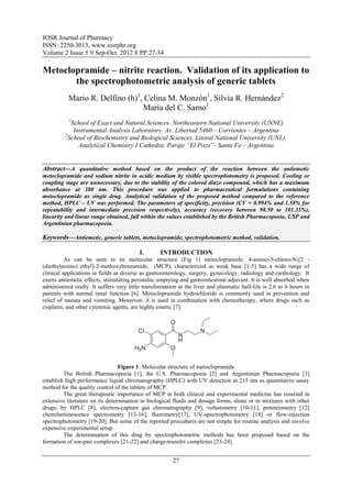 IOSR Journal of Pharmacy
ISSN: 2250-3013, www.iosrphr.org
Volume 2 Issue 5 ‖‖ Sep-Oct. 2012 ‖‖ PP.27-34

Metoclopramide – nitrite reaction. Validation of its application to
       the spectrophotometric analysis of generic tablets
           Mario R. Delfino (h)1, Celina M. Monzón1, Silvia R. Hernández2
                                 María del C. Sarno1
           1
            School of Exact and Natural Sciences. Northeastern National University (UNNE)
             Instrumental Analysis Laboratory. Av. Libertad 5460 – Corrientes – Argentina
         2
           School of Biochemistry and Biological Sciences. Litoral National University (UNL).
               Analytical Chemistry I Cathedra. Paraje “El Pozo”- Santa Fe – Argentina


Abstract––A quantitative method based on the product of the reaction between the antiemetic
metoclopramide and sodium nitrite in acidic medium by visible spectrophotometry is proposed. Cooling or
coupling stage are unnecessary, due to the stability of the colored diazo compound, which has a maximum
absorbance at 380 nm. This procedure was applied to pharmaceutical formulations containing
metoclopramide as single drug. Analytical validation of the proposed method compared to the reference
method, HPLC – UV was performed. The parameters of specificity, precision (CV = 0.994% and 1.58% for
repeatability and intermediate precision respectively), accuracy (recovery between 98.50 to 101.33%),
linearity and linear range obtained, fall within the values established by the British Pharmacopoeia, USP and
Argentinian pharmacopoeia.

Keywords––Antiemetic, generic tablets, metoclopramide, spectrophotometric method, validation.

                                          I.       INTRODUCTION
          As can be seen in its molecular structure (Fig 1) metoclopramide, 4-amino-5-chloro-N-[2 -
(diethylamino) ethyl]-2-methoxybenzamide, (MCP), characterized as weak base [1-5] has a wide range of
clinical applications in fields as diverse as gastroenterology, surgery, gynecology, radiology and cardiology. It
exerts antiemetic effects, stimulating peristaltic emptying and gastrointestinal adjuvant. It is well absorbed when
administered orally. It suffers very little transformation at the liver and plasmatic half-life is 2.6 to 6 hours in
patients with normal renal function [6]. Metoclopramide hydrochloride is commonly used in prevention and
relief of nausea and vomiting. Moreover, it is used in combination with chemotherapy, where drugs such as
cisplatin, and other cytotoxic agents, are highly emetic [7].




                                 Figure 1: Molecular structure of metoclopramide
         The British Pharmacopoeia [1], the U.S. Pharmacopoeia [2] and Argentinian Pharmacopoeia [3]
establish high performance liquid chromatography (HPLC) with UV detection at 215 nm as quantitative assay
method for the quality control of the tablets of MCP.
         The great therapeutic importance of MCP in both clinical and experimental medicine has resulted in
extensive literature on its determination in biological fluids and dosage forms, alone or in mixtures with other
drugs; by HPLC [8], electron-capture gas chromatography [9], voltammetry [10-11], potentiometry [12]
chemiluminescence spectrometry [13-16], fluorimetry[17], UV-spectrophotometry [18] or flow-injection
spectrophotometry [19-20]. But some of the reported procedures are not simple for routine analysis and involve
expensive experimental setup.
         The determination of this drug by spectrophotometric methods has been proposed based on the
formation of ion-pair complexes [21-22] and charge-transfer complexes [23-24].


                                                        27
 