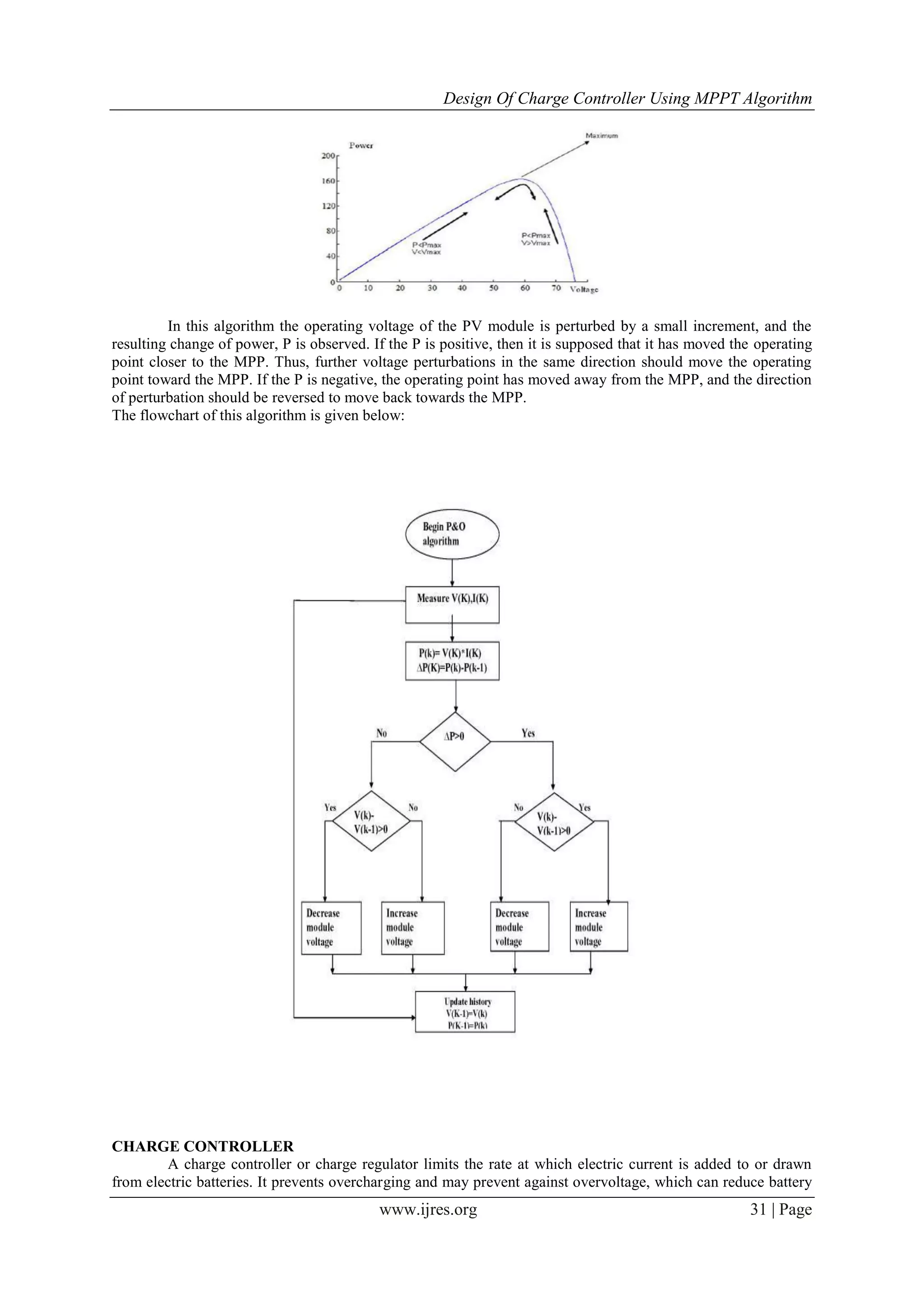 Design Of Charge Controller Using MPPT Algorithm
www.ijres.org 31 | Page
In this algorithm the operating voltage of the PV module is perturbed by a small increment, and the
resulting change of power, P is observed. If the P is positive, then it is supposed that it has moved the operating
point closer to the MPP. Thus, further voltage perturbations in the same direction should move the operating
point toward the MPP. If the P is negative, the operating point has moved away from the MPP, and the direction
of perturbation should be reversed to move back towards the MPP.
The flowchart of this algorithm is given below:
CHARGE CONTROLLER
A charge controller or charge regulator limits the rate at which electric current is added to or drawn
from electric batteries. It prevents overcharging and may prevent against overvoltage, which can reduce battery
 
