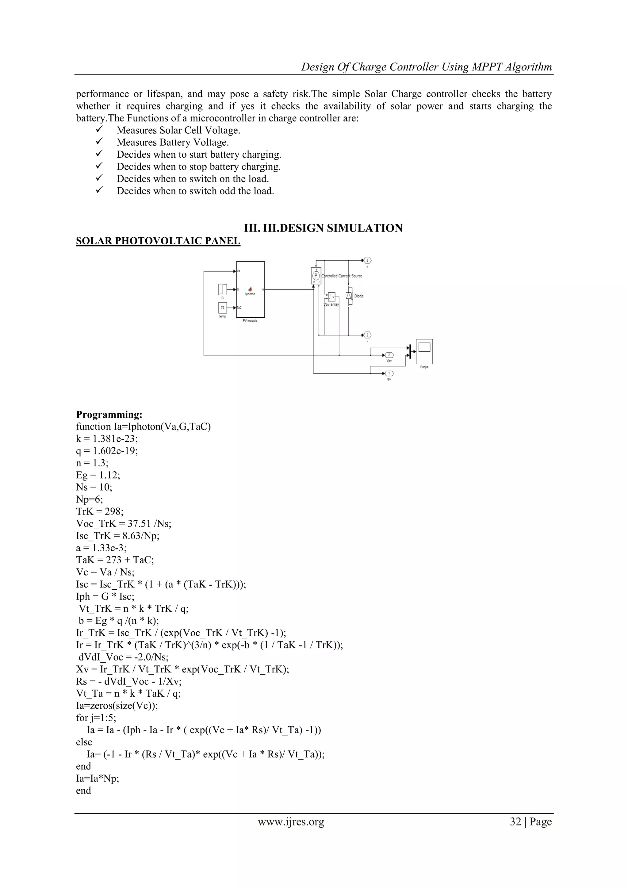 Design Of Charge Controller Using MPPT Algorithm
www.ijres.org 32 | Page
performance or lifespan, and may pose a safety risk.The simple Solar Charge controller checks the battery
whether it requires charging and if yes it checks the availability of solar power and starts charging the
battery.The Functions of a microcontroller in charge controller are:
 Measures Solar Cell Voltage.
 Measures Battery Voltage.
 Decides when to start battery charging.
 Decides when to stop battery charging.
 Decides when to switch on the load.
 Decides when to switch odd the load.
III. III.DESIGN SIMULATION
SOLAR PHOTOVOLTAIC PANEL
Programming:
function Ia=Iphoton(Va,G,TaC)
k = 1.381e-23;
q = 1.602e-19;
n = 1.3;
Eg = 1.12;
Ns = 10;
Np=6;
TrK = 298;
Voc_TrK = 37.51 /Ns;
Isc_TrK = 8.63/Np;
a = 1.33e-3;
TaK = 273 + TaC;
Vc = Va / Ns;
Isc = Isc_TrK * (1 + (a * (TaK - TrK)));
Iph = G * Isc;
Vt_TrK = n * k * TrK / q;
b = Eg * q /(n * k);
Ir_TrK = Isc_TrK / (exp(Voc_TrK / Vt_TrK) -1);
Ir = Ir_TrK * (TaK / TrK)^(3/n) * exp(-b * (1 / TaK -1 / TrK));
dVdI_Voc = -2.0/Ns;
Xv = Ir_TrK / Vt_TrK * exp(Voc_TrK / Vt_TrK);
Rs = - dVdI_Voc - 1/Xv;
Vt_Ta = n * k * TaK / q;
Ia=zeros(size(Vc));
for j=1:5;
Ia = Ia - (Iph - Ia - Ir * ( exp((Vc + Ia* Rs)/ Vt_Ta) -1))
else
Ia= (-1 - Ir * (Rs / Vt_Ta)* exp((Vc + Ia * Rs)/ Vt_Ta));
end
Ia=Ia*Np;
end
 