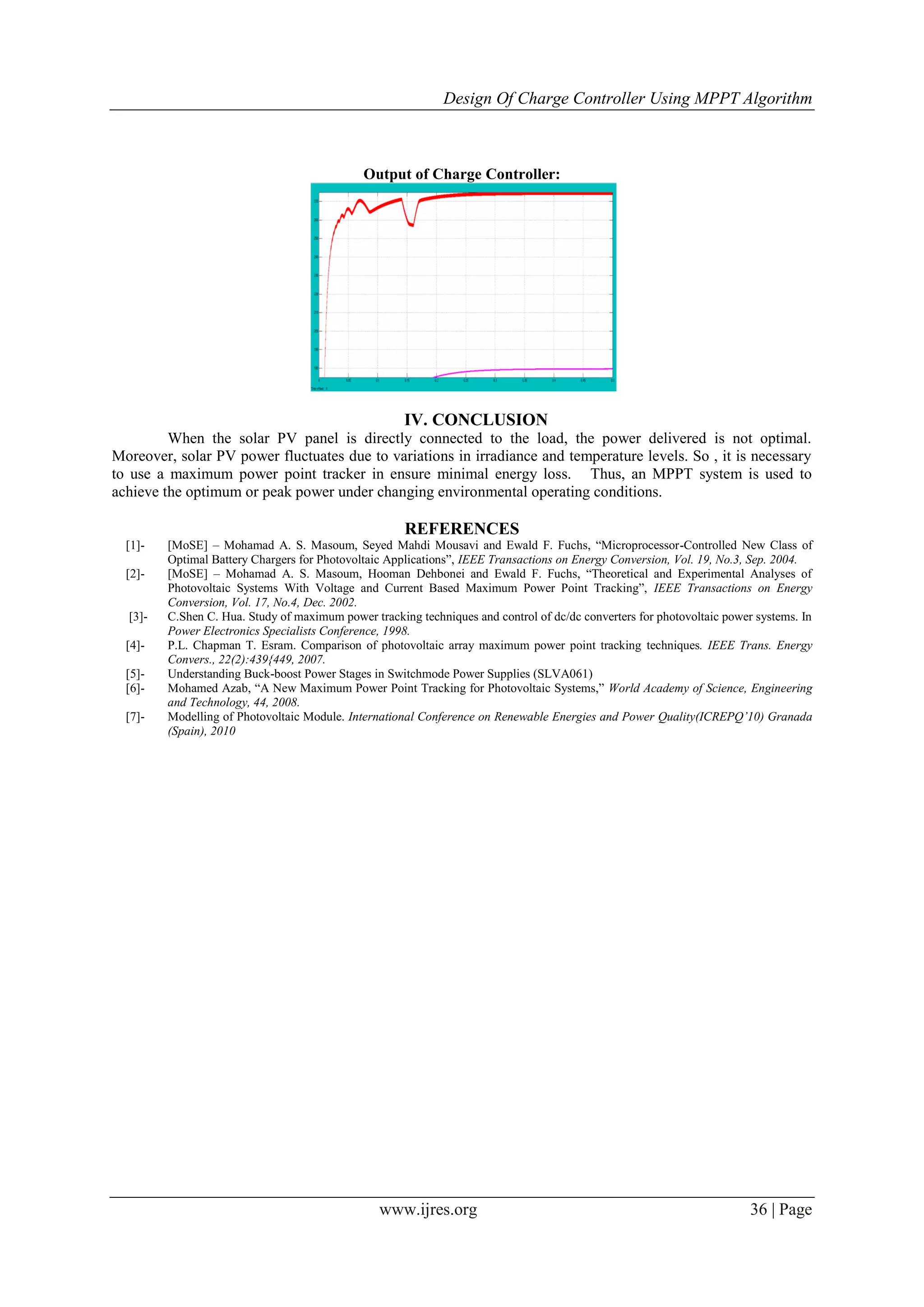Design Of Charge Controller Using MPPT Algorithm
www.ijres.org 36 | Page
Output of Charge Controller:
IV. CONCLUSION
When the solar PV panel is directly connected to the load, the power delivered is not optimal.
Moreover, solar PV power fluctuates due to variations in irradiance and temperature levels. So , it is necessary
to use a maximum power point tracker in ensure minimal energy loss. Thus, an MPPT system is used to
achieve the optimum or peak power under changing environmental operating conditions.
REFERENCES
[1]- [MoSE] – Mohamad A. S. Masoum, Seyed Mahdi Mousavi and Ewald F. Fuchs, “Microprocessor-Controlled New Class of
Optimal Battery Chargers for Photovoltaic Applications”, IEEE Transactions on Energy Conversion, Vol. 19, No.3, Sep. 2004.
[2]- [MoSE] – Mohamad A. S. Masoum, Hooman Dehbonei and Ewald F. Fuchs, “Theoretical and Experimental Analyses of
Photovoltaic Systems With Voltage and Current Based Maximum Power Point Tracking”, IEEE Transactions on Energy
Conversion, Vol. 17, No.4, Dec. 2002.
[3]- C.Shen C. Hua. Study of maximum power tracking techniques and control of dc/dc converters for photovoltaic power systems. In
Power Electronics Specialists Conference, 1998.
[4]- P.L. Chapman T. Esram. Comparison of photovoltaic array maximum power point tracking techniques. IEEE Trans. Energy
Convers., 22(2):439{449, 2007.
[5]- Understanding Buck-boost Power Stages in Switchmode Power Supplies (SLVA061)
[6]- Mohamed Azab, “A New Maximum Power Point Tracking for Photovoltaic Systems,” World Academy of Science, Engineering
and Technology, 44, 2008.
[7]- Modelling of Photovoltaic Module. International Conference on Renewable Energies and Power Quality(ICREPQ’10) Granada
(Spain), 2010
 