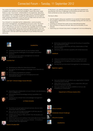 Connected Forum – Tuesday, 11 September 2012
The world of intranets is constantly changing. With a plethora of                   At this forum, you will hear practical case studies from experienced
available tools, platforms and technologies, it seems like every week               practitioners who face challenges and limitations just like yours, and
there is a new “must have”. Unfortantely it is too expensive, disruptive            have achieved success using what they have.
and impractical to integrate every new idea and to constantly update
the platform. You must ask yourself the hard questions; do we need to               The forum offers:
keep updating indefinitely, or do we want to make what we have work,
and get the most out of our existing intranet?                                      •	 Ask the experts: bring your questions to our panel of industry leaders
                                                                                    •	 Encouraging collaboration and knowledge sharing with the tools you
Your intranet is a valuable tool for collaboration, communication,                     already have
document management, recordkeeping and much more. This forum                        •	 Creating an intranet that works across international borders
encourages you to look at what you can do with what you already                     •	 Tips and tricks to improve the look, feel and functionality of your
have, and will show you how to maximise the capability and functionality               intranet
of your existing intranet. Once you have a strong foundation, you can               •	 Improving your intranet document management and recordkeeping
begin to strategically integrate the tools that will add real value to your
organisation, and are worth the investment of your limited time and
resources.




8:30 	 Registration and refreshments
                                                                                1.45	     Aligning your intranet with organisational goals and business needs
9:00            		 Chairperson’s opening remarks                                          óó Balancing competing demands and focusing on supporting
                                                                                             key organisational goals
                 	 Shefik Bey, Managing Director, UsabilityOne
                                                                                          óó Communicating effectively with key stakeholders on their
                                                                                             intranet needs
9:15	    Establishing a strong intranet foundation
                                                                                          óó Delivering useful intranet capability with limited resources
         óó Creating an intranet specific to your business needs
                                                                                         	 Geri Overberg, Knowledge Management Manager,
         óó Overcoming the challenges of low budgets and limited
            resources                                                                    	 Medibank
         óó Getting buy-in from senior management on intranet
            development initiatives                                             2:30 	    Improving document and recordkeeping on your intranet
        	 Tamsin Stanford, Head of Internal Channel Communications,                       óó Using your intranet as an information management tool
          Australia Post                                                                  óó Integrating and managing online processes, forms and
                                                                                             procedures
10:00	 Building a successful intranet across international borders:                       óó Moving from just document management to recordkeeping
       an AMP case study                                                                 	 Katrina Marques, Regional Intranet Services Manager,
         óó Developing an effective international intranet                               	 Brightstar Logistics
         óó Managing the technological challenges of an international
            intranet
                                                                                3.15	     Afternoon refreshments and networking
         óó Encouraging organisational cohesion
         óó 	 ersonalising the intranet and managing local and
            P
            international content                                               3.45	     Utilising your intranet as a tool for cultural change: a dual
                                                                                          perspective from Target Australia and the Department of Primary
        	 Rebecca Makila, Project Manager (Australia);                                    Industry (VIC)
          Ben Mabon, Manager, Internal Communications (New Zealand),
          AMP (2011 Intranet Design Award Winners)                                        óó 	 ow your intranet can transform your organisation’s internal
                                                                                             H
                                                                                             communications mindset
                                                                                          óó Using other communication tools in conjunction with your
10:45	 Morning refreshments and networking                                                   intranet to facilitate change
                                                                                          óó How your intranet can tell you whether or not you are
11:15	 The everyday intranet: Promoting knowledge sharing and                                engaging your employees!
       collaboration
                                                                                         	 Ben Fernando, Program Communication Manager, Target Australia
         óó Supporting real collaboration on your intranet, and developing
            it as a workflow tool                                                        	 Formerly of Department of Primary Industry (VIC)

         óó Advancing intranet knowledge sharing capabilities and
            practice                                                            4.30	     Ask the experts: Panel discussion
         óó Looking at your intranet from a knowledge management                	         This panel brings together leading intranet experts to answer your
            perspective                                                                   questions on intranet issues and ideas, sharing their knowledge,
        	 Eng Ung, Web Coordinator, La Trobe University                                   experience and best practices. Delegates will have the
                                                                                          opportunity to submit questions for the expert panel throughout the
                                                                                          day.
12.00	 Enhancing what you have; building audiences for your existing
       intranet services
                                                                                         	 Governance and SharePoint Expert: Simon Rawson, Principal,
         óó You think you've got great intranet services; why do many                      Microz Australia
            employees rarely use them?
         óó How can you encourage employees to visit and use your                         Business value of the intranet expert: Andrew Wright, Manager,
            intranet services more frequently?                                            Worldwide Intranet Challenge
         óó Is there such a thing as "killer content" that will double your
            usage metrics?                                                                Content and quality expert: Lisa Garnsworthy, Director,
         óó 	 ork-life balance and adding to the social side of your intranet
            W                                                                             Virtual Ink Australia
         óó Case study: Social media and your intranet - 12 months of
            Yammer within the organisation                                               	 Facilitator and user experience expert: Shefik Bey, Managing
        	 Lyndon Sharp, Senior Consultant, Special Projects,                               Director, UsabilityOne
          Board of Studies NSW
                                                                                5.30	     Chairperson’s closing remarks and end of connected forum
12.45	 Business networking lunch
 