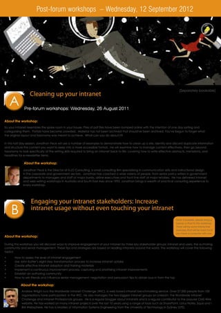 Post-forum workshops – Wednesday, 12 September 2012




                                                                                                                               (Separately bookable)
                  Cleaning up your intranet
     A            Registration and refreshments: 8.30 am
                  Workshop time: 9.00am - 12.00 pm
              Pre-forum workshops: Wednesday, 26 August 2011
                  Facilitated by: Jonathan Peck, Director, KIJO Consulting

About the workshop:
So your intranet resembles the spare room in your house. Piles of pdf files have been dumped online with the intention of one day sorting and
categorising them. Portals have become crowded. Material has not been archived that should've been archived. You've begun to forget what
the original layout and taxonomy was meant to achieve. What can you do about it?

In this half day session, Jonathan Peck will use a number of examples to demonstrate how to clean up a site, identify and discard duplicate information
and structure the content you want to keep into a more accessible format. He will examine how to manage content effectively, then go beyond
taxonomy to look specifically at the writing skills required to bring an intranet back to life; covering how to write effective abstracts, metadata, and
headlines for e-newsletter items.

              About the workshop:

             Jonathan Peck is the Director of KIJO Consulting, a small consulting firm specialising in communication skills and instructional design
             in the corporate and government sectors. Jonathan has coached a wide variety of people, from senior policy writers in government
             departments to managers and staff at major banks, airline executives and front-line staff at major retailers. He has delivered intranet
             and web-writing workshops in Australia and South East Asia since 1993. Jonathan brings a wealth of practical consulting experience to
             every workshop.




                   Engaging your intranet stakeholders: Increase
     B             intranet usage without even touching your intranet
                   Registration and refreshments: 12.30 pm
                   Workshop time: 1.00pm - 4.00pm                                                                            Note: If possible, please bring a
                                                                                                                             laptop or iPad to this workshop.
                   Facilitated by: Andrew Wright, Manager, Worldwide Intranet Challenge                                      There will be some interactive
                                                                                                                             exercises that will be more fun if
                                                                                                                             you have a computer with you.
About the workshop:

During this workshop you will discover ways to improve engagement of your intranet by three key stakeholder groups: intranet end users, the authoring
community and senior management. These tips and strategies are based on leading intranets around the world. The workshop will cover the following
topics:

•	     How to assess the level of intranet engagement
•	     Use John Kotter’s eight step transformation process to increase intranet uptake
•	     Create effective intranet adoption and training materials
•	     Implement a continuous improvement process: capturing and prioritising intranet improvements
•	     Establish an authoring community
•	     How to win friends and influence senior management: negotiation and persuasion tips to obtain buy-in from the top

           About the workshop:
            Andrew Wright runs the Worldwide Intranet Challenge (WIC), a web based intranet benchmarking service. Over 27,000 people from 100
            organisations have participated in the WIC. He also manages the two biggest intranet groups on LinkedIn: the Worldwide Intranet
            Challenge and Intranet Professionals groups. He is a regular blogger about intranets and is a regular contributor to the popular CMS Wire
            website. He has worked on many intranet projects over the last 10 years using a range of tools such as SharePoint, Lotus Notes, Squiz and I
            BM Websphere. He has a Masters of Information Systems Engineering from the University of Technology in Sydney (UTS).
 