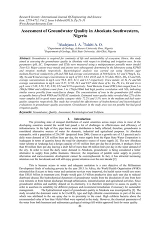 Research Inventy: International Journal Of Engineering And Science
Issn: 2278-4721, Vol.2, Issue 6 (March2013), Pp 21-31
Www.Researchinventy.Com

 Assessment of Groundwater Quality in Abeokuta Southwestern,
                          Nigeria
                                      1
                                       Aladejana J. A. 2Talabi A. O.
                             1
                             Department of Geology, Achievers University Owo, Nigeria
                       2
                           Department of Geology, Ekiti State University, Ado-Ekiti, Nigeria

Abstract: Groundwater is required for continuity of life and sustainability of ecosystem. Hence, this study
aimed at assessing the groundwater quality in Abeokuta with respect to drinking and irrigation uses. In-situ
parameters (pH, EC, Temperature and TDS) were measured using a multiparameter portable meter (model
Testr-35). Major cations-trace metals and anions were subsequently determined in the laboratory using ICPMS
and titration methods respectively. Bacteriological analysis was carried out using Nutrient agar
medium.Electrical conductivity, pH and TDS had average concentrations of 504.9µS/cm, 6.5 and 379mg/L, Ca,
Mg, Na and K had average concentrations in mg/L of 30.5, 8.83, 46.65 and 11.78 while HCO3, SO4, Cl and NO3
average concentrations in mg/L were 99.8, 40.3, 61.3, and 13.7 respectively. Trace metals; Al, Si, Fe and Mn
average concentrations in mg/L were 0.37, 21.98, 24.3 and 0.07 while those of Li, Cu, Pb, Co, Cd and As in
µg/L were 11.69, 3.50, 2.95, 0.98, 0.52 and 0.78 respectively. Total Bacteria Count (TBC) that ranged from 2 to
190cfu/100ml and coliform count from 1 to 120cfu/100ml had high positive correlation with NO3 indicating
similar source possibly from waste/faeces dumps. The concentrations of ions in the groundwater fell within
acceptable limits of both WHO and NAFDAC standards. Estimated water quality index revealed that 22% of the
water samples fell in good water quality category while 72.2% and 5.5% were in the medium and bad water
quality categories respectively.This study has revealed the effectiveness of hydrochemical and bacteriological
evaluations in groundwater quality assessment. Groundwater in the study area was not potable but had good
irrigation quality.
Keywords: Groundwater, Quality, Assessment, Bacteriological and Coliform.

                                               I.    Introduction
          The prevailing state of unequal distribution of social amenities across major cities in most of the
developing countries around the world had posed a lot of challenges to effectiveness and efficiency of
infrastructures. In the light of this, pipe borne water distribution is badly affected; therefore, groundwater is
considered alternative sources of water for domestic, industrial and agricultural purposes. In Abeokuta
metropolis, with a population of 236,389 (projected from 2006, Census at a growth rate of 3.5 percent) and a
daily water demand of 120 million liters per day, the water supply from the Ogun State Water Corporation is
inadequate in terms of quantity hence the need for alternative source of water supply [1]. The new Abeokuta
water scheme at Arakanga has a design capacity of 163 million liters per day but at present, it produces fewer
than 80 million liters per day leaving a short fall of more than 40 million liters per day in the water demand of
the city. In order to meet the daily water demand in Abeokuta, groundwater is being considered a better
alternative to supply from public fountains. However, the importance of potable water supply in poverty
alleviation and socio-economic development cannot be overemphasized. In fact, it has attracted increasing
attention over the last decade and will still enjoy greater attention over the next decade [2].

         This is because access to water and adequate sanitation is a core objective of the Millennium
Development Goals of reducing poverty by the year 2015. In Africa, the World Health Organisation (WHO)
estimated that if access to basic water and sanitation services were improved, the health sector would save more
than US$11 billion in treatment cost. People would gain 5.5 billion productive days each year due to reduced
diarrhoeal disease.The hydrochemical dynamism of groundwater results from the dissolution of ions from host
rock minerals or from human discharges through urbanisation, industrialisation and agricultural activities. Since
groundwater utilities and usability depend on its chemistry, it is therefore imperative to assess its quality in
order to ascertain its suitability for different purposes and recommend remediation if necessary for sustainable
management.          The hydrochemical aspect of groundwater quality in Abeokuta was investigated by [3]. The
study revealed the dominant water to be Ca-HCO3 type and high chloride concentrations in part of the area
which was attributed to the sea spray due to its proximity to the coast. High coliform bacteria above the
recommended value of less than 10cfu/100ml were reported in the study. However, the chemical parameters of
the water from both basement and sedimentary geological settings fell within approved limit for water quality
                                                         21
 