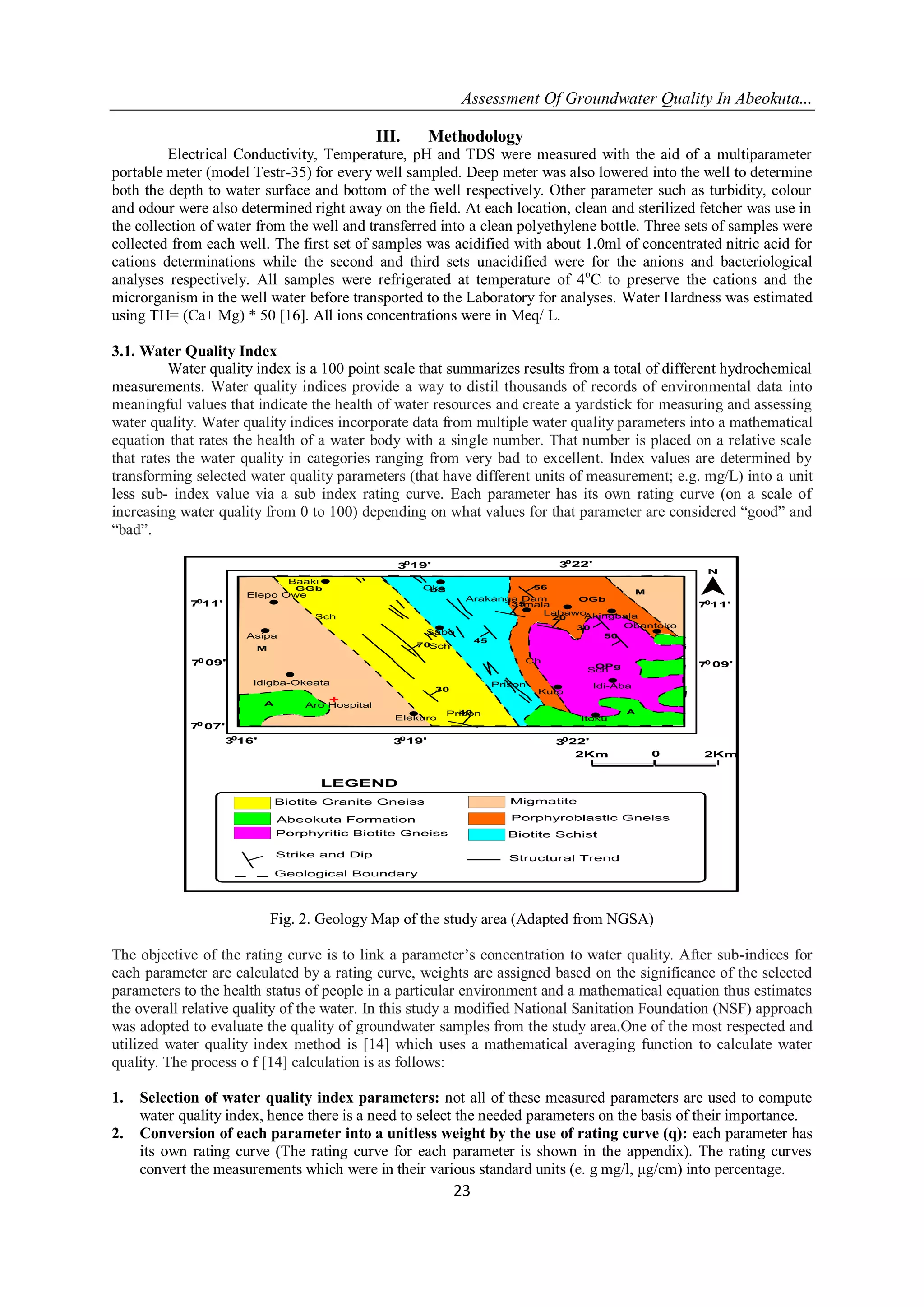 Assessment Of Groundwater Quality In Abeokuta...
23
III. Methodology
Electrical Conductivity, Temperature, pH and TDS were measured with the aid of a multiparameter
portable meter (model Testr-35) for every well sampled. Deep meter was also lowered into the well to determine
both the depth to water surface and bottom of the well respectively. Other parameter such as turbidity, colour
and odour were also determined right away on the field. At each location, clean and sterilized fetcher was use in
the collection of water from the well and transferred into a clean polyethylene bottle. Three sets of samples were
collected from each well. The first set of samples was acidified with about 1.0ml of concentrated nitric acid for
cations determinations while the second and third sets unacidified were for the anions and bacteriological
analyses respectively. All samples were refrigerated at temperature of 4o
C to preserve the cations and the
microrganism in the well water before transported to the Laboratory for analyses. Water Hardness was estimated
using TH= (Ca+ Mg) * 50 [16]. All ions concentrations were in Meq/ L.
3.1. Water Quality Index
Water quality index is a 100 point scale that summarizes results from a total of different hydrochemical
measurements. Water quality indices provide a way to distil thousands of records of environmental data into
meaningful values that indicate the health of water resources and create a yardstick for measuring and assessing
water quality. Water quality indices incorporate data from multiple water quality parameters into a mathematical
equation that rates the health of a water body with a single number. That number is placed on a relative scale
that rates the water quality in categories ranging from very bad to excellent. Index values are determined by
transforming selected water quality parameters (that have different units of measurement; e.g. mg/L) into a unit
less sub- index value via a sub index rating curve. Each parameter has its own rating curve (on a scale of
increasing water quality from 0 to 100) depending on what values for that parameter are considered “good” and
“bad”.
09'70
11'70
19'30
22'3016'30
07'70
GGb
70
30
56
35
20
30
50
OPg
OGb
bS
M
40
A
45
M
A
Oke
Baaki
Elepo Owe
Asipa
Idigba-Okeata
Aro Hospital
Sabo
Elekuro
Prison
Prison
Kuto
Ch
Sch
Idi-Aba
Akingbala
Obantoko
Imala
Arakanga Dam
Itoku
Sch
Sch
Labawo
22'30
19'30
09'70
11'70
0 2Km2Km
LEGEND
Biotite Granite Gneiss
Abeokuta Formation
Porphyritic Biotite Gneiss
Migmatite
Porphyroblastic Gneiss
Biotite Schist
Strike and Dip Structural Trend
Geological Boundary
Fig. 2. Geology Map of the study area (Adapted from NGSA)
The objective of the rating curve is to link a parameter’s concentration to water quality. After sub-indices for
each parameter are calculated by a rating curve, weights are assigned based on the significance of the selected
parameters to the health status of people in a particular environment and a mathematical equation thus estimates
the overall relative quality of the water. In this study a modified National Sanitation Foundation (NSF) approach
was adopted to evaluate the quality of groundwater samples from the study area.One of the most respected and
utilized water quality index method is [14] which uses a mathematical averaging function to calculate water
quality. The process o f [14] calculation is as follows:
1. Selection of water quality index parameters: not all of these measured parameters are used to compute
water quality index, hence there is a need to select the needed parameters on the basis of their importance.
2. Conversion of each parameter into a unitless weight by the use of rating curve (q): each parameter has
its own rating curve (The rating curve for each parameter is shown in the appendix). The rating curves
convert the measurements which were in their various standard units (e. g mg/l, µg/cm) into percentage.
 