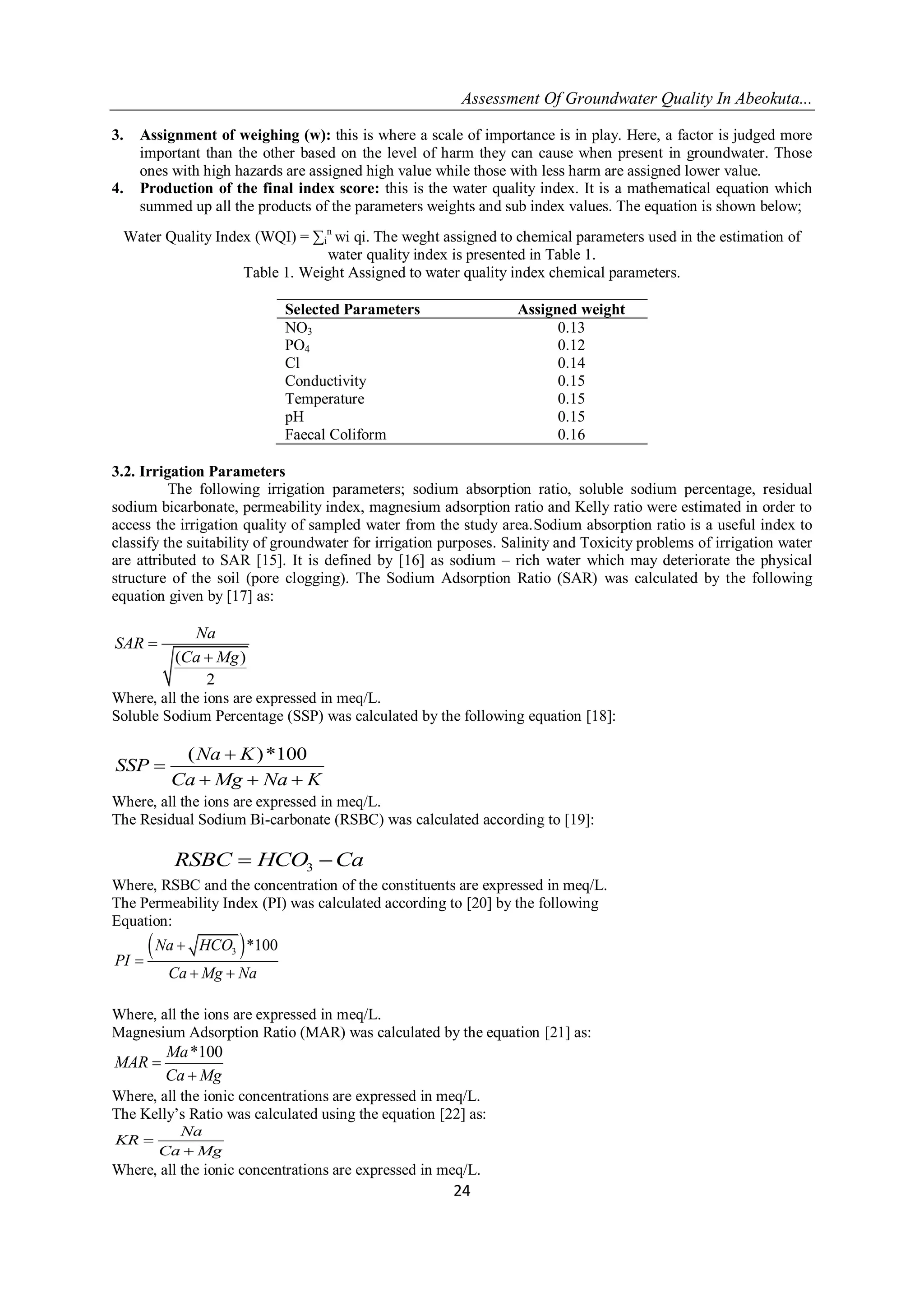 Assessment Of Groundwater Quality In Abeokuta...
24
3. Assignment of weighing (w): this is where a scale of importance is in play. Here, a factor is judged more
important than the other based on the level of harm they can cause when present in groundwater. Those
ones with high hazards are assigned high value while those with less harm are assigned lower value.
4. Production of the final index score: this is the water quality index. It is a mathematical equation which
summed up all the products of the parameters weights and sub index values. The equation is shown below;
Water Quality Index (WQI) = ∑i
n
wi qi. The weght assigned to chemical parameters used in the estimation of
water quality index is presented in Table 1.
Table 1. Weight Assigned to water quality index chemical parameters.
Selected Parameters Assigned weight
NO3 0.13
PO4 0.12
Cl 0.14
Conductivity 0.15
Temperature 0.15
pH 0.15
Faecal Coliform 0.16
3.2. Irrigation Parameters
The following irrigation parameters; sodium absorption ratio, soluble sodium percentage, residual
sodium bicarbonate, permeability index, magnesium adsorption ratio and Kelly ratio were estimated in order to
access the irrigation quality of sampled water from the study area.Sodium absorption ratio is a useful index to
classify the suitability of groundwater for irrigation purposes. Salinity and Toxicity problems of irrigation water
are attributed to SAR [15]. It is defined by [16] as sodium – rich water which may deteriorate the physical
structure of the soil (pore clogging). The Sodium Adsorption Ratio (SAR) was calculated by the following
equation given by [17] as:
( )
2
Na
SAR
Ca Mg


Where, all the ions are expressed in meq/L.
Soluble Sodium Percentage (SSP) was calculated by the following equation [18]:
( )*100Na K
SSP
Ca Mg Na K


  
Where, all the ions are expressed in meq/L.
The Residual Sodium Bi-carbonate (RSBC) was calculated according to [19]:
3RSBC HCO Ca 
Where, RSBC and the concentration of the constituents are expressed in meq/L.
The Permeability Index (PI) was calculated according to [20] by the following
Equation:
 3 *100Na HCO
PI
Ca Mg Na


 
Where, all the ions are expressed in meq/L.
Magnesium Adsorption Ratio (MAR) was calculated by the equation [21] as:
*100Ma
MAR
Ca Mg


Where, all the ionic concentrations are expressed in meq/L.
The Kelly’s Ratio was calculated using the equation [22] as:
Na
KR
Ca Mg


Where, all the ionic concentrations are expressed in meq/L.
 
