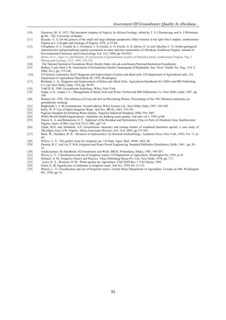 Assessment Of Groundwater Quality In Abeokuta...
31
[10] Oyawoye, M. N. 1972. The basement complex of Nigeria, In African Geology, edited by T. F.J Dessauvage and A. J Whiteman,
pp 60 – 102, University of Ibadan.
[11] Kayode, A. A, On the genesis of the small and large-feldspar porphyritic Older Granites in the Igbo Ora Complex, southwestern
Nigeria in C.A Kogbe (ed) Geology of Nigeria, 1976, p.75-84.
[12] Ufoegbune, G. C, Lamidi, K. I, Awomeso, J. A, Eruola, A. O, Eruola, A. O, Idowu, O. A, and Adeofun, C. O, Hydro-geological
characteristics and groundwater quality assessment in some selected communities of Abeokuta, Southwest Nigeria. Journal of
Environmental Chemistry and Ecotoxicology Vol. 1(1), 2009, pp. 010-022.
[13] Idowu, O.A., Ajayi, O, and Martins, O, Occurrence of groundwater in parts of Dahomey basin, southwestern Nigeria. Nig. J.
Mining and Geology, 35/2, 1999, 229-236.
[14] The National Sanitation Foundation Water Quality Index (uk.ask.com/beauty/National-Sanitation-Foundation)
[15] Raihau, F and Alam J. B, Assessment of Groundwater Quality Sunamganji of Bagladesh. Jour. Envir. Health. Sci. Eng., Vol. 5,
2008, No.3, pp. 155-166.
[16] US Salinity Laboratory Staff, Diagnosis and improvement of saline and alkali soils. US Department of Agricultural soils. US
Department of Agricultural Hand Book 60, 1954, Washington.
[17] Richards, L. A., Diagnosis and Improvement of Saline and Alkali Soils. Agricultural Handbook 60, USDA and IBH Publishing
Co. Ltd. New Delhi, India, 1954, pp. 98-99.
[18] Todd D. K. 1980. Groundwater hydrology. Wiley, New York
[19] Gupta, S. K., Gupta, I. C., Management of Saline Soils and Water. Oxford and IBH Publication. Co. New Delhi, India, 1987, pp.
399.
[20] Doneen I.D. 1950. The Influence of Crop and Soil on Percolating Waters. Proceedings of the 1961 Biennial conference on
groundwater recharge
[21] Raghunath, I. I. M, Groundwater. Second edition; Wiley Eastern Ltd., New Delhi, India, 1987, 344-369.
[22] Kelly, W. P, Use of Saline Irrigation Water. Soil Sci., 95 (4), 1963, 355-391.
[23] Nigerian Standard for Drinking Water Quality, Nigerian Industrial Standard, (NIS) 554: 2007
[24] WHO (World Health Organization) , Guideline for drinking water quality, 2nd end, vol 1, 1993, p188
[25] Elueze A. A. and Bolaarinwa A. T, Appraisal of the Residual and Sedimentary Clays in Parts of Abeokuta Area, Southwestern
Nigeria. Journ. of Min. Geo.Vol.37(1), 2001, pp7-14.
[26] Tijani, M.N. and Abimbola, A.F, Groundwater chemistry and isotope studies of weathered basement aquifer; a case study of
Oke-Ogun Area, S.W. Nigeria. Africa Geoscience Review, Vol. 10.4, 2003, pp 373-387.
[27] Back, W.; Hanshaw, B. B.: Advances in hydroscience. In chemical Geohydrology, Academic Press, New York, 1965, Vol. 11, p-
49.
[28] Wilcox. L. V, The quality water for irrigation use. US Dept. Agric. Bull., 1948, 1962, 40.
[29] Punmia, B. C. and Lal, P. B.B, Irrigation and Water Power Engineering. Standard Publishers Distributors, Delhi, 1981, pp: 28-
32.
[30] Asaduzzaman, M, Handbook of Groundwater and Wells. BRAC Prokashana, Dhaka, 1985, 196-207.
[31] Wicox, L. V.: Classification and use of irrigation waters, US Department of Agriculture, Washington Dc, 1995, p-19
[32] Michael, A. M., Irrigation Theory and Practice. Vikas Publishing House Pvt. Ltd., New Delhi, 1978, pp. 713.
[33] Ayers, R. A.; Westcott, D. W.: Water quality for Agriculture. FAO ID29 Rev 1. FAO Rome, 1985.
[34] Eaton, E. M, Significance of carbonate in irrigation water. Soil Sci, 1950, 69, 12-133.
[35] Wilcox, L. V, Classification and use of Irrigation waters. United States Department of Agriculture. Circular no 696, Washington
DC, 1950, pp. 16
 
