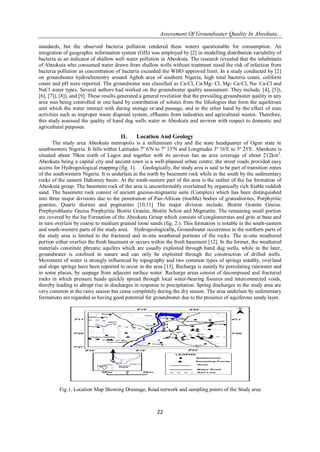 Assessment Of Groundwater Quality In Abeokuta...
22
standards, but the observed bacteria pollution rendered these waters questionable for consumption. An
integration of geographic information system (GIS) was employed by [2] in modelling distribution variability of
bacteria as an indicator of shallow well water pollution in Abeokuta. The research revealed that the inhabitants
of Abeokuta who consumed water drawn from shallow wells without treatment stood the risk of infection from
bacteria pollution as concentration of bacteria exceeded the WHO approved limit. In a study conducted by [2]
on groundwater hydrochemistry around Agboh area of southern Nigeria, high total bacteria count, coliform
count and pH were reported. The groundwater was classified as Ca-Cl, Ca-Mg- Cl, Mg- Ca-Cl, Na- Ca-Cl and
NaCl water types. Several authors had worked on the groundwater quality assessment. They include, [4], [5]),
[6], [7]), [8]), and [9]. These results generated a general revelation that the prevailing groundwater quality in any
area was being controlled in one hand by contribution of solutes from the lithologies that form the aquiferous
unit which the water interact with during storage or/and passage, and in the other hand by the effect of man
activities such as improper waste disposal system, effluents from industries and agricultural wastes. Therefore,
this study assessed the quality of hand dug wells water in Abeokuta and environ with respect to domestic and
agricultural purposes.
II. Location And Geology
The study area Abeokuta metropolis is a millennium city and the state headquarter of Ogun state in
southwestern Nigeria. It falls within Latitudes 7º 6′N to 7º 13′N and Longitudes 3º 16′E to 3º 25′E. Abeokuta is
situated about 70km north of Lagos and together with its environ has an area coverage of about 212km2
.
Abeokuta being a capital city and ancient town is a well-planned urban centre; the street roads provided easy
access for Hydrogeological mapping (fig. 1). Geologically, the study area is said to be part of transition zones
of the southwestern Nigeria. It is underlain in the north by basement rock while in the south by the sedimentary
rocks of the eastern Dahomey basin. At the south-eastern part of the area is the outlier of the Ise formation of
Abeokuta group. The basement rock of the area is unconformably overlained by organically rich friable reddish
sand. The basement rock consist of ancient gneisss-migmatite suite (Complex) which has been distinguished
into three major divisions due to the penetration of Pan-African (6ooMa) bodies of granodiorites, Porphyritic
granites, Quartz diorites and pegmatites [10,11] The major division include; Biotite Granite Gneiss.
Porphyroblastic Gneiss Porphyritic Biotite Granite, Biotite Schist and Migmatite. The remaining small portion
are covered by the Ise Formation of the Abeokuta Group which consists of conglomerates and grits at base and
in turn overlain by coarse to medium grained loose sands (fig. 2.). This formation is notable in the south-eastern
and south-western parts of the study area. Hydrogeologically, Groundwater occurrence in the northern parts of
the study area is limited to the fractured and in-situ weathered portions of the rocks. The in-situ weathered
portion either overlies the fresh basement or occurs within the fresh basement [12]. In the former, the weathered
materials constitute phreatic aquifers which are usually exploited through hand dug wells, while in the later,
groundwater is confined in nature and can only be exploited through the construction of drilled wells.
Movement of water is strongly influenced by topography and two common types of springs notably, overland
and slope springs have been reported to occur in the area [13]. Recharge is mainly by percolating rainwater and
in some places, by seepage from adjacent surface water. Recharge areas consist of decomposed and fractured
rocks in which pressure heads quickly spread through local water-bearing fissures and interconnected voids,
thereby leading to abrupt rise in discharges in response to precipitation. Spring discharges in the study area are
very common in the rainy season but cease completely during the dry season. The area underlain by sedimentary
formations are regarded as having good potential for groundwater due to the presence of aquiferous sandy layer.
0 2Km2Km
16'30 22'30
19'30
11'70
07'70
09'70 09'70
11'70
22'3019'30
Settlements
Sampling Points
River
Major Road
Rail Line
LEGEND
Oke
Baaki
Elepo Owe
Asipa
Idigba-Okeata
Aro Hospital
Sabo
Elekuro
Prison
Prison
Kuto
Ch
Sch
Idi-Aba
Akingbala
Obantoko
Imala
Arakanga Dam
Itoku
Sch
Sch
Labawo
RiverOgun
31600 31900 32200
707007090071100
100 km0
STUDY
AREA
NIGERIA
AFRICA
Fig.1. Location Map Showing Drainage, Road network and sampling points of the Study area
 