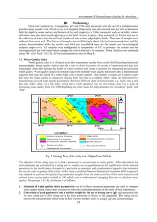 Assessment Of Groundwater Quality In Abeokuta...
23
III. Methodology
Electrical Conductivity, Temperature, pH and TDS were measured with the aid of a multiparameter
portable meter (model Testr-35) for every well sampled. Deep meter was also lowered into the well to determine
both the depth to water surface and bottom of the well respectively. Other parameter such as turbidity, colour
and odour were also determined right away on the field. At each location, clean and sterilized fetcher was use in
the collection of water from the well and transferred into a clean polyethylene bottle. Three sets of samples were
collected from each well. The first set of samples was acidified with about 1.0ml of concentrated nitric acid for
cations determinations while the second and third sets unacidified were for the anions and bacteriological
analyses respectively. All samples were refrigerated at temperature of 4o
C to preserve the cations and the
microrganism in the well water before transported to the Laboratory for analyses. Water Hardness was estimated
using TH= (Ca+ Mg) * 50 [16]. All ions concentrations were in Meq/ L.
3.1. Water Quality Index
Water quality index is a 100 point scale that summarizes results from a total of different hydrochemical
measurements. Water quality indices provide a way to distil thousands of records of environmental data into
meaningful values that indicate the health of water resources and create a yardstick for measuring and assessing
water quality. Water quality indices incorporate data from multiple water quality parameters into a mathematical
equation that rates the health of a water body with a single number. That number is placed on a relative scale
that rates the water quality in categories ranging from very bad to excellent. Index values are determined by
transforming selected water quality parameters (that have different units of measurement; e.g. mg/L) into a unit
less sub- index value via a sub index rating curve. Each parameter has its own rating curve (on a scale of
increasing water quality from 0 to 100) depending on what values for that parameter are considered “good” and
“bad”.
09'70
11'70
19'30
22'3016'30
07'70
GGb
70
30
56
35
20
30
50
OPg
OGb
bS
M
40
A
45
M
A
Oke
Baaki
Elepo Owe
Asipa
Idigba-Okeata
Aro Hospital
Sabo
Elekuro
Prison
Prison
Kuto
Ch
Sch
Idi-Aba
Akingbala
Obantoko
Imala
Arakanga Dam
Itoku
Sch
Sch
Labawo
22'30
19'30
09'70
11'70
0 2Km2Km
LEGEND
Biotite Granite Gneiss
Abeokuta Formation
Porphyritic Biotite Gneiss
Migmatite
Porphyroblastic Gneiss
Biotite Schist
Strike and Dip Structural Trend
Geological Boundary
Fig. 2. Geology Map of the study area (Adapted from NGSA)
The objective of the rating curve is to link a parameter’s concentration to water quality. After sub-indices for
each parameter are calculated by a rating curve, weights are assigned based on the significance of the selected
parameters to the health status of people in a particular environment and a mathematical equation thus estimates
the overall relative quality of the water. In this study a modified National Sanitation Foundation (NSF) approach
was adopted to evaluate the quality of groundwater samples from the study area.One of the most respected and
utilized water quality index method is [14] which uses a mathematical averaging function to calculate water
quality. The process o f [14] calculation is as follows:
1. Selection of water quality index parameters: not all of these measured parameters are used to compute
water quality index, hence there is a need to select the needed parameters on the basis of their importance.
2. Conversion of each parameter into a unitless weight by the use of rating curve (q): each parameter has
its own rating curve (The rating curve for each parameter is shown in the appendix). The rating curves
convert the measurements which were in their various standard units (e. g mg/l, µg/cm) into percentage.
 