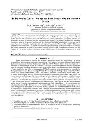 International Journal of Mathematics and Statistics Invention (IJMSI)
E-ISSN: 2321 – 4767 P-ISSN: 2321 - 4759
www.ijmsi.org Volume 2 Issue 7 || July. 2014 || PP-28-36
www.ijmsi.org 28 | P a g e
To Determine Optimal Manpower Recruitment Size in Stochastic
Model
Dr.S.Parthasarathy1
, S.Neeraja2
, M.Chitra3
1.
Department of statistics, Annamalai University.
2.
Department of statistics, Saradha Gangadharan college.
3.
Department of Mathematics, Thiruvalluvar University.
ABSTRACT: In any organization the required staff strength is maintained through new recruitments. The exit
of personnel from an organization is a common phenomenon, which is known as wastage. Many stochastic
models dealings with wastage are found in Bartholomew and Forbes (1979). In this chapter it is assumed that
persons are recruited for training and after training they are allotted to the group of working staff. Whenever
the vacancy arises in the group of working staff then the trained individual are employed. At the same time if
trained person are not put to employment, it results in greater expenditure because they are idle. The demand
for persons at the works spot is of random character and highly fluctuating. So the optimal size to be recruited
and trained is found out. In doing so the concept of setting the clock back to zero property by Raja Rao and
Talwaker (1990) is used to depict the random variable which denotes the demand for manpower at the work
spot.
KEY WORDS: Wastage, Recruitments, Stochastic model.
I. INTRODUCTION
In any organization the required staff strength is maintained through new recruitments. The exit of
personnel from an organization is a common phenomenon, which is known as wastage. Many stochastic models
dealing with wastage are found in Bartholomew and Forbes (1979). A salient feature of the investigation is to
determine the optimal length of time (0,T) and this cycle length is obtained under some specific assumptions
using the concept of cumulative damage process of the reliability theory. For a detailed description and analysis
of shock models one can refer to Ramanarayan (1977) who analyzed the system exposed to a cumulative
damage process of shock. The use of compartment models in manpower planning is quite common.Consider a
system which has two compartments C1 and C2. The size of C1 is fixed as n. Transition of persons from C1 to C2
is allowed and in between there is a screening test to evaluate the competence of individuals to get into C2. The
compartment C2 may be thought of as one consisting of person with greater skills, efficiency and administrative
capabilities. These qualities are evaluated by screening test. The persons in C1 are first recruited and kept in the
reserved list. Assuming that they are given some training to improve their capabilities, keeping these persons in
C1 and training them involves a maintenance cost or reserve cost. Conducting the test, but with no persons
getting entry to C2 involve some cost namely screening test cost which is a total loss. In case no person gets
selected and enters into C2, the vacancies in C2 remain unfilled and each such unfilled vacancy gives rise to
some shortage cost in terms of loss of productivity. To make good this loss, recruitment of persons from outside
to compartment C2 is made on an emergency basis. The longer the time interval between the screenings tests the
greater will be the cost of maintenance of persons in C1 which turn increases the cost of shortage in C2. Frequent
screening tests result in higher test costs. With a view to minimize the above said costs, the optimal time interval
namely T between successive screening tests is attempted here. The result has been applied on some special
cases of distribution.
II. ASSUMPTIONS
[1] During the time interval (0,T) the demand for manhours is taken to be a random variable.
[2] Recruitment of personnel results in the generation of manpower in terms of manhours.
[3] Excess of manpower in terms of manhours realized by recruitments as well as shortage results in monetary
loss for the organization.
[4] The distribution representing the demand undergoes a parametric change.
 
