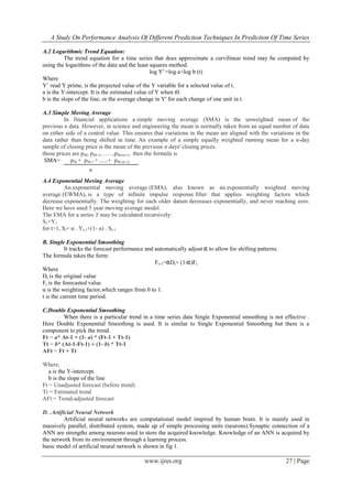 A Study On Performance Analysis Of Different Prediction Techniques In Prediction Of Time Series
www.ijres.org 27 | Page
A.2 Logarithmic Trend Equation:
The trend equation for a time series that does approximate a curvilinear trend may be computed by
using the logarithms of the data and the least squares method.
log Y' =log a+log b (t)
Where
Y’ read Y prime, is the projected value of the Y variable for a selected value of t.
a is the Y-intercept. It is the estimated value of Y when t0.
b is the slope of the line, or the average change in Y' for each change of one unit in t.
A.3 Simple Moving Average
In financial applications a simple moving average (SMA) is the unweighted mean of the
previous n data. However, in science and engineering the mean is normally taken from an equal number of data
on either side of a central value. This ensures that variations in the mean are aligned with the variations in the
data rather than being shifted in time. An example of a simple equally weighted running mean for a n-day
sample of closing price is the mean of the previous n days' closing prices.
those prices are pM, pM-1,……,pM-(n-1) then the formula is
SMA= pM + pM-1 + ......+ pM-(n-1)
A.4 Exponential Moving Average
An exponential moving average (EMA), also known as an exponentially weighted moving
average (EWMA), is a type of infinite impulse response filter that applies weighting factors which
decrease exponentially. The weighting for each older datum decreases exponentially, and never reaching zero.
Here we have used 5 year moving average model.
The EMA for a series Y may be calculated recursively:
S1=Y1
for t>1, St= α . Yt-1+(1- α) . St-1
B. Single Exponential Smoothing
It tracks the forecast performance and automatically adjust to allow for shifting patterns.
The formula takes the form:
Ft+1= Dt+ (1- )Ft
Where
Dt is the original value
Ft is the forecasted value
α is the weighting factor,which ranges from 0 to 1.
t is the current time period.
C.Double Exponential Smoothing
When there is a particular trend in a time series data Single Exponential smoothing is not effective .
Here Double Exponential Smoothing is used. It is similar to Single Exponential Smoothing but there is a
component to pick the trend.
Ft = a* At-1 + (1- a) * (Ft-1 + Tt-1)
Tt = b* (At-1-Ft-1) + (1- b) * Tt-1
AFt = Ft + Tt
Where,
a is the Y-intercept.
b is the slope of the line
Ft = Unadjusted forecast (before trend)
Tt = Estimated trend
AFt = Trend-adjusted forecast
D. .Artificial Neural Network
Artificial neural networks are computational model inspired by human brain. It is mainly used in
massively parallel, distributed system, made up of simple processing units (neurons).Synaptic connection of a
ANN are strengths among neurons used to store the acquired knowledge. Knowledge of an ANN is acquired by
the network from its environment through a learning process.
basic model of artificial neural network is shown in fig 1.
n
 