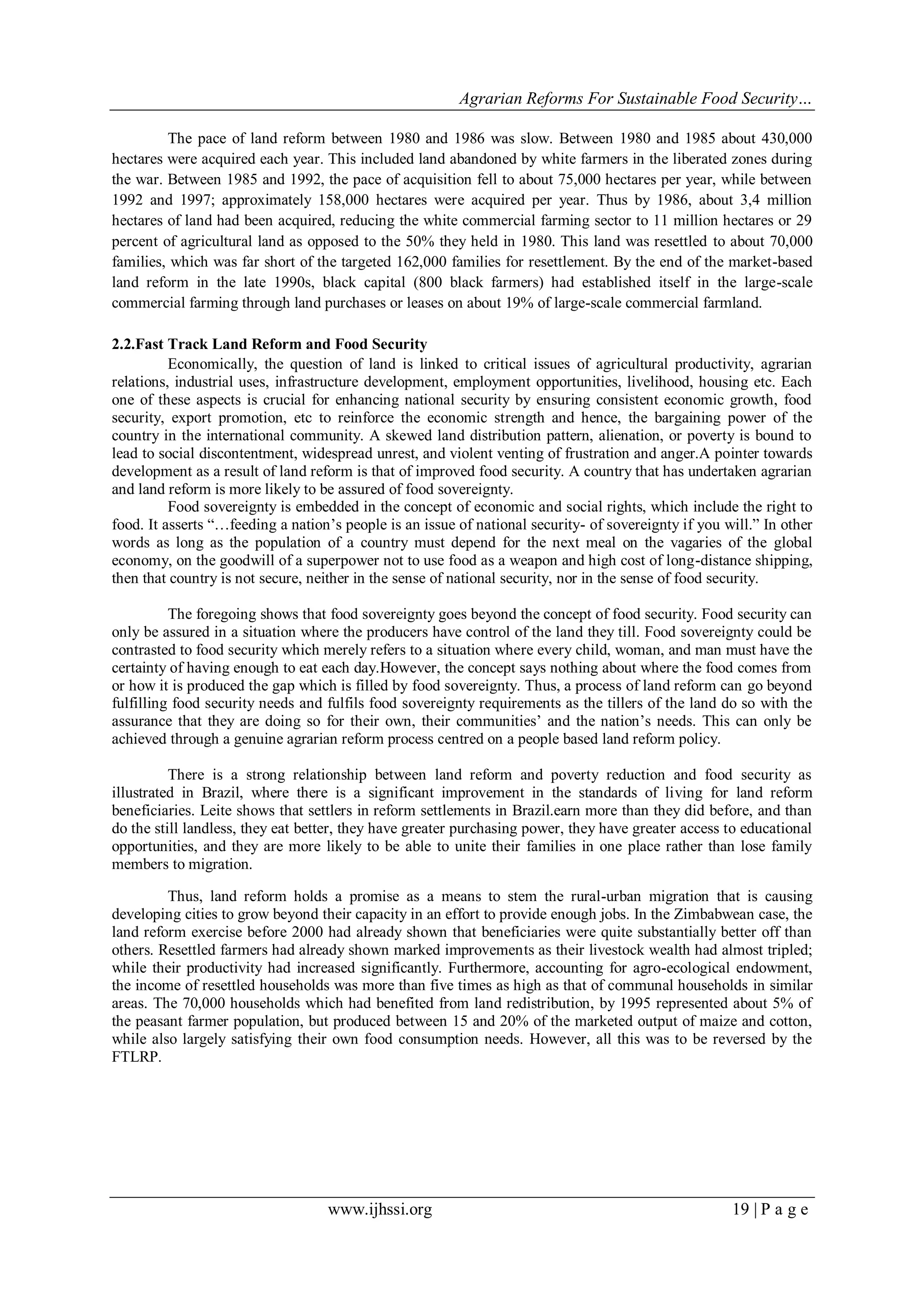 Agrarian Reforms For Sustainable Food Security…
www.ijhssi.org 19 | P a g e
The pace of land reform between 1980 and 1986 was slow. Between 1980 and 1985 about 430,000
hectares were acquired each year. This included land abandoned by white farmers in the liberated zones during
the war. Between 1985 and 1992, the pace of acquisition fell to about 75,000 hectares per year, while between
1992 and 1997; approximately 158,000 hectares were acquired per year. Thus by 1986, about 3,4 million
hectares of land had been acquired, reducing the white commercial farming sector to 11 million hectares or 29
percent of agricultural land as opposed to the 50% they held in 1980. This land was resettled to about 70,000
families, which was far short of the targeted 162,000 families for resettlement. By the end of the market-based
land reform in the late 1990s, black capital (800 black farmers) had established itself in the large-scale
commercial farming through land purchases or leases on about 19% of large-scale commercial farmland.
2.2.Fast Track Land Reform and Food Security
Economically, the question of land is linked to critical issues of agricultural productivity, agrarian
relations, industrial uses, infrastructure development, employment opportunities, livelihood, housing etc. Each
one of these aspects is crucial for enhancing national security by ensuring consistent economic growth, food
security, export promotion, etc to reinforce the economic strength and hence, the bargaining power of the
country in the international community. A skewed land distribution pattern, alienation, or poverty is bound to
lead to social discontentment, widespread unrest, and violent venting of frustration and anger.A pointer towards
development as a result of land reform is that of improved food security. A country that has undertaken agrarian
and land reform is more likely to be assured of food sovereignty.
Food sovereignty is embedded in the concept of economic and social rights, which include the right to
food. It asserts “…feeding a nation‟s people is an issue of national security- of sovereignty if you will.” In other
words as long as the population of a country must depend for the next meal on the vagaries of the global
economy, on the goodwill of a superpower not to use food as a weapon and high cost of long-distance shipping,
then that country is not secure, neither in the sense of national security, nor in the sense of food security.
The foregoing shows that food sovereignty goes beyond the concept of food security. Food security can
only be assured in a situation where the producers have control of the land they till. Food sovereignty could be
contrasted to food security which merely refers to a situation where every child, woman, and man must have the
certainty of having enough to eat each day.However, the concept says nothing about where the food comes from
or how it is produced the gap which is filled by food sovereignty. Thus, a process of land reform can go beyond
fulfilling food security needs and fulfils food sovereignty requirements as the tillers of the land do so with the
assurance that they are doing so for their own, their communities‟ and the nation‟s needs. This can only be
achieved through a genuine agrarian reform process centred on a people based land reform policy.
There is a strong relationship between land reform and poverty reduction and food security as
illustrated in Brazil, where there is a significant improvement in the standards of living for land reform
beneficiaries. Leite shows that settlers in reform settlements in Brazil.earn more than they did before, and than
do the still landless, they eat better, they have greater purchasing power, they have greater access to educational
opportunities, and they are more likely to be able to unite their families in one place rather than lose family
members to migration.
Thus, land reform holds a promise as a means to stem the rural-urban migration that is causing
developing cities to grow beyond their capacity in an effort to provide enough jobs. In the Zimbabwean case, the
land reform exercise before 2000 had already shown that beneficiaries were quite substantially better off than
others. Resettled farmers had already shown marked improvements as their livestock wealth had almost tripled;
while their productivity had increased significantly. Furthermore, accounting for agro-ecological endowment,
the income of resettled households was more than five times as high as that of communal households in similar
areas. The 70,000 households which had benefited from land redistribution, by 1995 represented about 5% of
the peasant farmer population, but produced between 15 and 20% of the marketed output of maize and cotton,
while also largely satisfying their own food consumption needs. However, all this was to be reversed by the
FTLRP.
 