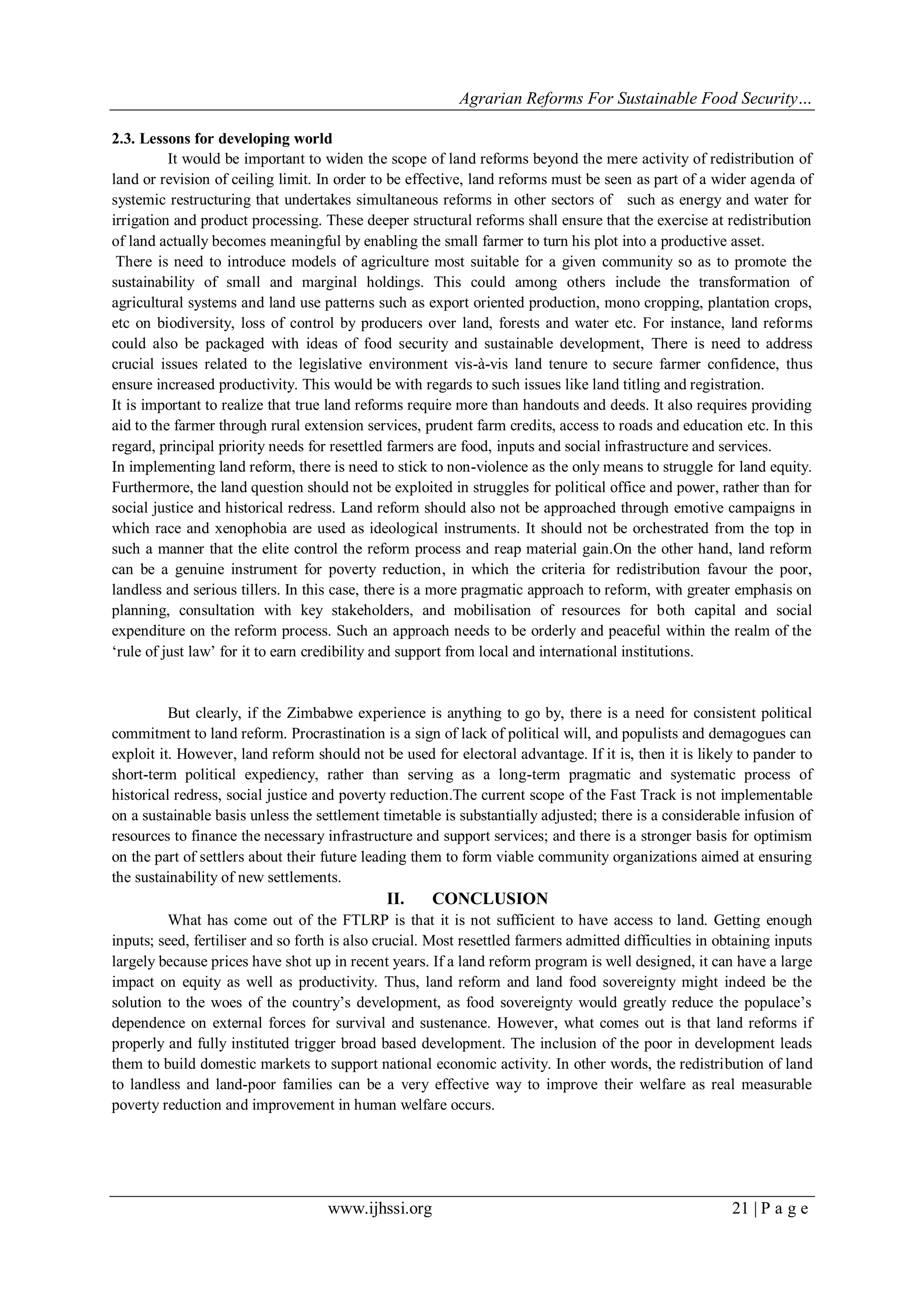 Agrarian Reforms For Sustainable Food Security…
www.ijhssi.org 21 | P a g e
2.3. Lessons for developing world
It would be important to widen the scope of land reforms beyond the mere activity of redistribution of
land or revision of ceiling limit. In order to be effective, land reforms must be seen as part of a wider agenda of
systemic restructuring that undertakes simultaneous reforms in other sectors of such as energy and water for
irrigation and product processing. These deeper structural reforms shall ensure that the exercise at redistribution
of land actually becomes meaningful by enabling the small farmer to turn his plot into a productive asset.
There is need to introduce models of agriculture most suitable for a given community so as to promote the
sustainability of small and marginal holdings. This could among others include the transformation of
agricultural systems and land use patterns such as export oriented production, mono cropping, plantation crops,
etc on biodiversity, loss of control by producers over land, forests and water etc. For instance, land reforms
could also be packaged with ideas of food security and sustainable development, There is need to address
crucial issues related to the legislative environment vis-à-vis land tenure to secure farmer confidence, thus
ensure increased productivity. This would be with regards to such issues like land titling and registration.
It is important to realize that true land reforms require more than handouts and deeds. It also requires providing
aid to the farmer through rural extension services, prudent farm credits, access to roads and education etc. In this
regard, principal priority needs for resettled farmers are food, inputs and social infrastructure and services.
In implementing land reform, there is need to stick to non-violence as the only means to struggle for land equity.
Furthermore, the land question should not be exploited in struggles for political office and power, rather than for
social justice and historical redress. Land reform should also not be approached through emotive campaigns in
which race and xenophobia are used as ideological instruments. It should not be orchestrated from the top in
such a manner that the elite control the reform process and reap material gain.On the other hand, land reform
can be a genuine instrument for poverty reduction, in which the criteria for redistribution favour the poor,
landless and serious tillers. In this case, there is a more pragmatic approach to reform, with greater emphasis on
planning, consultation with key stakeholders, and mobilisation of resources for both capital and social
expenditure on the reform process. Such an approach needs to be orderly and peaceful within the realm of the
„rule of just law‟ for it to earn credibility and support from local and international institutions.
But clearly, if the Zimbabwe experience is anything to go by, there is a need for consistent political
commitment to land reform. Procrastination is a sign of lack of political will, and populists and demagogues can
exploit it. However, land reform should not be used for electoral advantage. If it is, then it is likely to pander to
short-term political expediency, rather than serving as a long-term pragmatic and systematic process of
historical redress, social justice and poverty reduction.The current scope of the Fast Track is not implementable
on a sustainable basis unless the settlement timetable is substantially adjusted; there is a considerable infusion of
resources to finance the necessary infrastructure and support services; and there is a stronger basis for optimism
on the part of settlers about their future leading them to form viable community organizations aimed at ensuring
the sustainability of new settlements.
II. CONCLUSION
What has come out of the FTLRP is that it is not sufficient to have access to land. Getting enough
inputs; seed, fertiliser and so forth is also crucial. Most resettled farmers admitted difficulties in obtaining inputs
largely because prices have shot up in recent years. If a land reform program is well designed, it can have a large
impact on equity as well as productivity. Thus, land reform and land food sovereignty might indeed be the
solution to the woes of the country‟s development, as food sovereignty would greatly reduce the populace‟s
dependence on external forces for survival and sustenance. However, what comes out is that land reforms if
properly and fully instituted trigger broad based development. The inclusion of the poor in development leads
them to build domestic markets to support national economic activity. In other words, the redistribution of land
to landless and land-poor families can be a very effective way to improve their welfare as real measurable
poverty reduction and improvement in human welfare occurs.
 