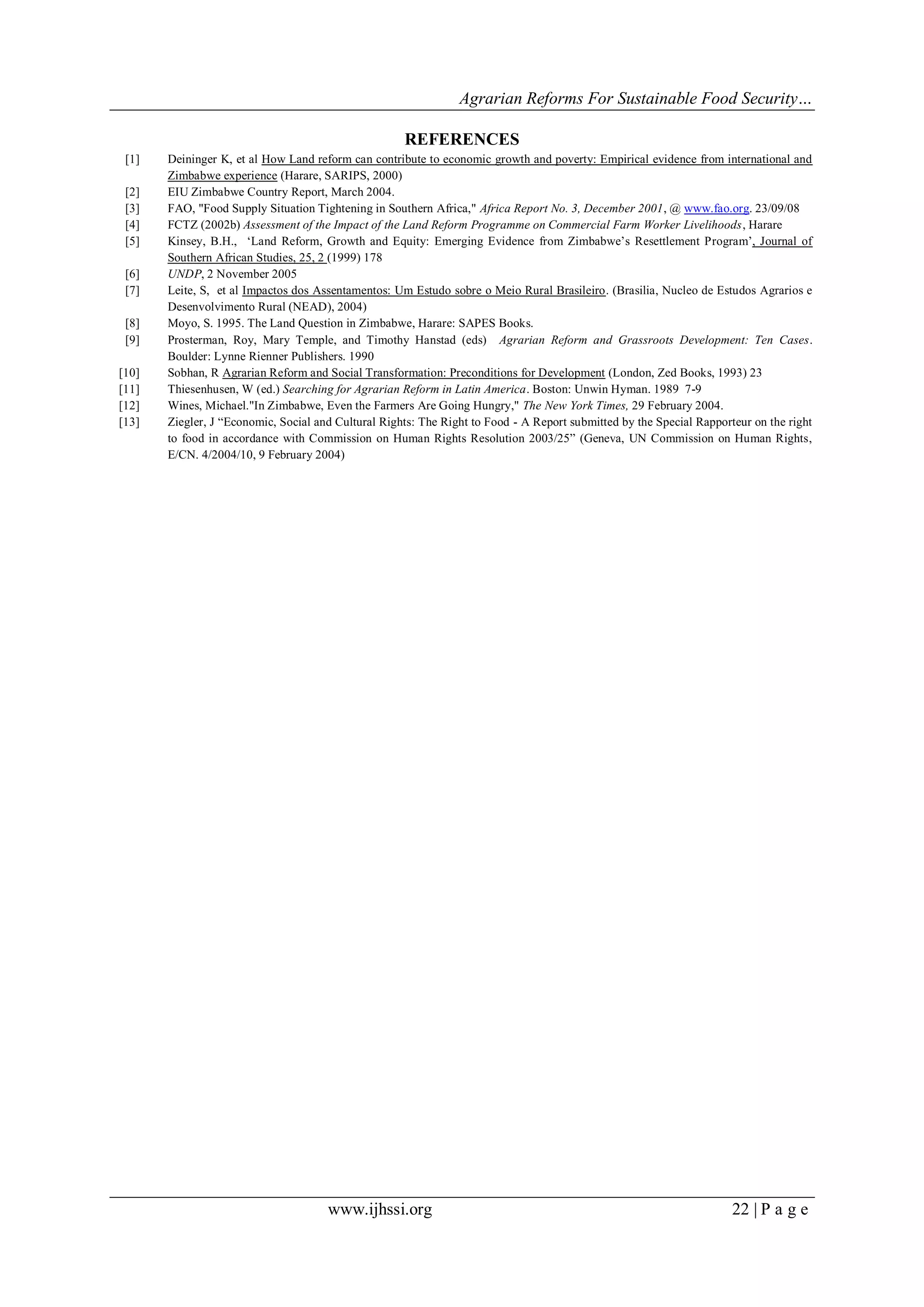Agrarian Reforms For Sustainable Food Security…
www.ijhssi.org 22 | P a g e
REFERENCES
[1] Deininger K, et al How Land reform can contribute to economic growth and poverty: Empirical evidence from international and
Zimbabwe experience (Harare, SARIPS, 2000)
[2] EIU Zimbabwe Country Report, March 2004.
[3] FAO, "Food Supply Situation Tightening in Southern Africa," Africa Report No. 3, December 2001, @ www.fao.org. 23/09/08
[4] FCTZ (2002b) Assessment of the Impact of the Land Reform Programme on Commercial Farm Worker Livelihoods, Harare
[5] Kinsey, B.H., „Land Reform, Growth and Equity: Emerging Evidence from Zimbabwe‟s Resettlement Program‟, Journal of
Southern African Studies, 25, 2 (1999) 178
[6] UNDP, 2 November 2005
[7] Leite, S, et al Impactos dos Assentamentos: Um Estudo sobre o Meio Rural Brasileiro. (Brasilia, Nucleo de Estudos Agrarios e
Desenvolvimento Rural (NEAD), 2004)
[8] Moyo, S. 1995. The Land Question in Zimbabwe, Harare: SAPES Books.
[9] Prosterman, Roy, Mary Temple, and Timothy Hanstad (eds) Agrarian Reform and Grassroots Development: Ten Cases.
Boulder: Lynne Rienner Publishers. 1990
[10] Sobhan, R Agrarian Reform and Social Transformation: Preconditions for Development (London, Zed Books, 1993) 23
[11] Thiesenhusen, W (ed.) Searching for Agrarian Reform in Latin America. Boston: Unwin Hyman. 1989 7-9
[12] Wines, Michael."In Zimbabwe, Even the Farmers Are Going Hungry," The New York Times, 29 February 2004.
[13] Ziegler, J “Economic, Social and Cultural Rights: The Right to Food - A Report submitted by the Special Rapporteur on the right
to food in accordance with Commission on Human Rights Resolution 2003/25” (Geneva, UN Commission on Human Rights,
E/CN. 4/2004/10, 9 February 2004)
 