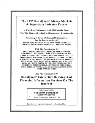 The 1995 BanxQuote® Money Markets
& Depository Industry Forum
A Full-Day Conference And Multimedia Event
For The Financial Industry, Government & Academia
Presenting A Series Of Roundtable Discussions
Led By Representatives Of
BLOOMBERG.. BUSINESS WEEK. DOW JONES TELERATE
FORTUNE KNIGHT-RIDDER FINANCIAL. REUTERS. WORTH.
With The Participation Of
ADP. AMERICAN EXPRESS. CHEMICAL BANK. CITICORP.
COMMERCIAL BANK OF NY. DEAN WITTER DISCOVER. EDS.
ERNST & YOUNG. FDIC. FEDERAL RESERVE BOARD. FIDELITY
INVESTMENTS. GOLDMAN SACHS. INTUIT. INTERACTIVE AGE.
IRWIN FINANCIAL. KPMG PEAT MARWICK. LASALLE NATIONAL
BANK. MARK TWAIN BANK. MBNA AMERICA BANK. MELLON
BANK. M&T BANK. OFFICE OF THE COMPTROLLER OF THE
CURRENCY. OPPENHEIMER. PAINEWEBBER. PRUDENTIAL
BANK. REPUBLIC NATIONAL BANK. SAFRA NATIONAL BANK.
STATE BANK OF INDIA.
And The Introduction Of
BanxQuote® Interactive Banking And
Financial Information Services On The
Internet
Friday, April 7, 1995
SALOMON BROTHERS
EXECUTIVE CENTER
7 World Trade Center, New York City
BanxQuote is a registered trademark of MasterFund Inc.
I
I
l·
I
I
 