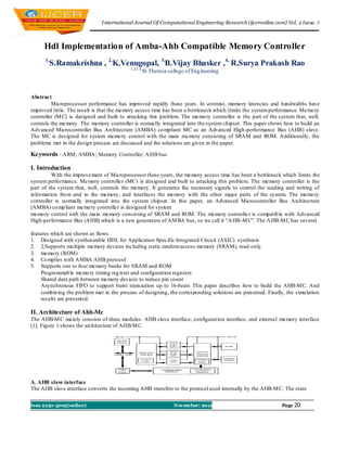 I nternational Journal Of Computational Engineering Research (ijceronline.com) Vol. 2 Issue. 7



      Hdl Implementation of Amba-Ahb Compatible Memory Controller
      1,
        S.Ramakrishna , 2,K.Venugopal, 3,B.Vijay Bhasker ,4, R.Surya Prakash Rao
                                            1,2,3,4,
                                                   St Theresa college of Eng ineering



Abstract
         Microprocessor performance has improved rapidly these years. In contrast, memo ry latencies and bandwidths have
improved little. The result is that the memory access time has been a bottleneck which limits the system performance. Memo ry
controller (M C) is designed and built to attacking this problem. The memo ry controller is the part of the system that, well,
controls the memory. The memory controller is normally integrated into the system chipset. This paper shows how to build an
Advanced Microcontroller Bus Architecture (AMBA) co mpliant MC as an Advanced High-performance Bus (AHB) slave.
The MC is designed for system memo ry control with the main memory consisting of SRAM and ROM. Additionally, the
problems met in the design process are discussed and the solutions are given in the paper.

Keywords - ARM; AMBA; Memory Controller; A HB bus

I. Introduction
          With the improvement of Microprocessor these years, the memory access time has been a bottleneck which limits the
system performance. Memory controller (MC) is designed and built to attacking this problem. The memory controller is the
part of the system that, well, controls the memory. It generates the necessary signals to control the reading and writing of
informat ion fro m and to the memory, and interfaces the memory with the other major parts of the system. The memo ry
controller is normally integrated into the system chipset. In this paper, an Advanced Microcontroller Bus Architecture
(AMBA) co mp liant memo ry controller is designed for system
memo ry control with the main memory consisting of SRAM and ROM. The memory controlle r is compatib le with Advanced
High-performance Bus (AHB) which is a new generation of AM BA bus, so we call it “A HB-M C”. The A HB-M C has several

features which are shown as flows
1. Designed with synthesizable HDL for Application Specific Integrated Circu it (ASIC) synthesis
2. 2.Supports mu ltiple memory devices including static random access memory (SRAM), read -only
3. memo ry (ROM)
4. Co mplies with AMBA AHB protocol
5. Supports one to four memory banks for SRAM and ROM
     Programmab le memo ry timing reg ister and configuration registers
     Shared data path between memory devices to reduce pin count
     Asynchronous FIFO to support burst transaction up to 16-beats This paper describes how to build the AHB-M C. And
     combin ing the problem met in the process of designing, the corresponding solutions are presented. Finally, the simu lation
     results are presented.

II. Architecture of Ahb-Mc
The AHB-M C mainly consists of three modules: AHB slave interface, configurat ion interface, and external memory interface
[1]. Figure 1 shows the architecture of AHB-M C.




A. AHB slave interface
The AHB slave interface converts the incoming AHB transfers to the protocol used internally by the AHB-M C. The state


Issn 2250-3005(online)                                           November| 2012                                Page 20
 