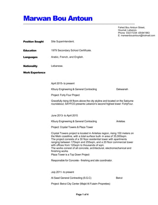 Marwan Bou Antoun
Position Sought Site Superintendent.
Education 1979 Secondary School Certificate.
Languages Arabic, French, and English.
Nationality
Work Experience
Lebanese.
April 2015- to present
Kfoury Engineering & General Contracting Dekwaneh
Project: Forty Four Project
Gracefully rising 44 floors above the city skyline and located on the Saloume
roundabout, SAYFCO presents Lebanon's second highest tower: FortyFour.
June 2013- to April 2015
Kfoury Engineering & General Contracting Antelias
Project: Crystal Towers & Plaza Tower
Crystal Towers project is located in Antelias region, rising 100 meters on
the Metn coastline, with a total surface built- in area of 35,000sqm.
The project consists of a 30 floor residential tower with apartments
ranging between 170sqm and 255sqm, and a 20 floor commercial tower
with offices from 120sqm to thousands of sqm.
The works consist of all concrete, architectural, electromechanical and
finishing works
Plaza Tower is a Top Down Project
Responsible for Concrete - finishing and site coordinator.
July 2011- to present
Al Saad General Contracting (S.G.C) Beirut
Project: Beirut City Center (Majid Al Futaim Propreties)
Page 1 of 4
Fahed Bou Antoun Street,
Houmal, Lebanon.
Phone 03/217234 -05941963
E: marwanbouantoun@hotmail.com
 