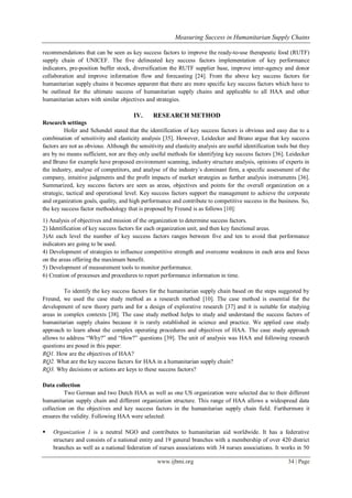 Measuring Success in Humanitarian Supply Chains
www.ijbmi.org 34 | Page
recommendations that can be seen as key success factors to improve the ready-to-use therapeutic food (RUTF)
supply chain of UNICEF. The five delineated key success factors implementation of key performance
indicators, pre-position buffer stock, diversification the RUTF supplier base, improve inter-agency and donor
collaboration and improve information flow and forecasting [24]. From the above key success factors for
humanitarian supply chains it becomes apparent that there are more specific key success factors which have to
be outlined for the ultimate success of humanitarian supply chains and applicable to all HAA and other
humanitarian actors with similar objectives and strategies.
IV. RESEARCH METHOD
Research settings
Hofer and Schendel stated that the identification of key success factors is obvious and easy due to a
combination of sensitivity and elasticity analysis [35]. However, Leidecker and Bruno argue that key success
factors are not as obvious. Although the sensitivity and elasticity analysis are useful identification tools but they
are by no means sufficient, nor are they only useful methods for identifying key success factors [36]. Leidecker
and Bruno for example have proposed environment scanning, industry structure analysis, opinions of experts in
the industry, analyse of competitors, and analyse of the industry´s dominant firm, a specific assessment of the
company, intuitive judgments and the profit impacts of market strategies as further analysis instruments [36].
Summarized, key success factors are seen as areas, objectives and points for the overall organization on a
strategic, tactical and operational level. Key success factors support the management to achieve the corporate
and organization goals, quality, and high performance and contribute to competitive success in the business. So,
the key success factor methodology that is proposed by Freund is as follows [10]:
1) Analysis of objectives and mission of the organization to determine success factors.
2) Identification of key success factors for each organization unit, and then key functional areas.
3)At each level the number of key success factors ranges between five and ten to avoid that performance
indicators are going to be used.
4) Development of strategies to influence competitive strength and overcome weakness in each area and focus
on the areas offering the maximum benefit.
5) Development of measurement tools to monitor performance.
6) Creation of processes and procedures to report performance information in time.
To identify the key success factors for the humanitarian supply chain based on the steps suggested by
Freund, we used the case study method as a research method [10]. The case method is essential for the
development of new theory parts and for a design of explorative research [37] and it is suitable for studying
areas in complex contexts [38]. The case study method helps to study and understand the success factors of
humanitarian supply chains because it is rarely established in science and practice. We applied case study
approach to learn about the complex operating procedures and objectives of HAA. The case study approach
allows to address ―Why?‖ and ―How?‖ questions [39]. The unit of analysis was HAA and following research
questions are posed in this paper:
RQ1. How are the objectives of HAA?
RQ2. What are the key success factors for HAA in a humanitarian supply chain?
RQ3. Why decisions or actions are keys to these success factors?
Data collection
Two German and two Dutch HAA as well as one US organization were selected due to their different
humanitarian supply chain and different organization structure. This range of HAA allows a widespread data
collection on the objectives and key success factors in the humanitarian supply chain field. Furthermore it
ensures the validity. Following HAA were selected:
 Organization 1 is a neutral NGO and contributes to humanitarian aid worldwide. It has a federative
structure and consists of a national entity and 19 general branches with a membership of over 420 district
branches as well as a national federation of nurses associations with 34 nurses associations. It works in 50
 