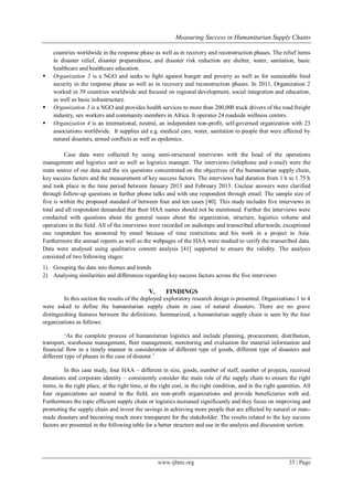 Measuring Success in Humanitarian Supply Chains
www.ijbmi.org 35 | Page
countries worldwide in the response phase as well as in recovery and reconstruction phases. The relief items
in disaster relief, disaster preparedness, and disaster risk reduction are shelter, water, sanitation, basic
healthcare and healthcare education.
 Organization 2 is a NGO and seeks to fight against hunger and poverty as well as for sustainable food
security in the response phase as well as in recovery and reconstruction phases. In 2011, Organization 2
worked in 39 countries worldwide and focused on regional development, social integration and education,
as well as basic infrastructure.
 Organization 3 is a NGO and provides health services to more than 200,000 truck drivers of the road freight
industry, sex workers and community members in Africa. It operates 24 roadside wellness centers.
 Organization 4 is an international, neutral, an independent non-profit, self-governed organization with 23
associations worldwide. It supplies aid e.g. medical care, water, sanitation to people that were affected by
natural disasters, armed conflicts as well as epidemics.
Case data were collected by using semi-structured interviews with the head of the operations
management and logistics unit as well as logistics manager. The interviews (telephone and e-mail) were the
main source of our data and the six questions concentrated on the objectives of the humanitarian supply chain,
key success factors and the measurement of key success factors. The interviews had duration from 1 h to 1.75 h
and took place in the time period between January 2013 and February 2013. Unclear answers were clarified
through follow-up questions in further phone talks and with one respondent through email. The sample size of
five is within the proposed standard of between four and ten cases [40]. This study includes five interviews in
total and all respondent demanded that their HAA names should not be mentioned. Further the interviews were
conducted with questions about the general issues about the organization, structure, logistics volume and
operations in the field. All of the interviews were recorded on audiotape and transcribed afterwards; exceptional
one respondent has answered by email because of time restrictions and his work in a project in Asia.
Furthermore the annual reports as well as the webpages of the HAA were studied to verify the transcribed data.
Data were analysed using qualitative content analysis [41] supported to ensure the validity. The analysis
consisted of two following stages:
1) Grouping the data into themes and trends
2) Analysing similarities and differences regarding key success factors across the five interviews
V. FINDINGS
In this section the results of the deployed exploratory research design is presented. Organizations 1 to 4
were asked to define the humanitarian supply chain in case of natural disasters. There are no grave
distinguishing features between the definitions. Summarized, a humanitarian supply chain is seen by the four
organizations as follows:
‗As the complete process of humanitarian logistics and include planning, procurement, distribution,
transport, warehouse management, fleet management, monitoring and evaluation the material information and
financial flow in a timely manner in consideration of different type of goods, different type of disasters and
different type of phases in the case of disaster.‘
In this case study, four HAA – different in size, goods, number of staff, number of projects, received
donations and corporate identity – consistently consider the main role of the supply chain to ensure the right
items, in the right place, at the right time, at the right cost, in the right condition, and in the right quantities. All
four organizations act neutral in the field, are non-profit organizations and provide beneficiaries with aid.
Furthermore the topic efficient supply chain or logistics increased significantly and they focus on improving and
promoting the supply chain and invest the savings in achieving more people that are affected by natural or man-
made disasters and becoming much more transparent for the stakeholder. The results related to the key success
factors are presented in the following table for a better structure and use in the analysis and discussion section.
 