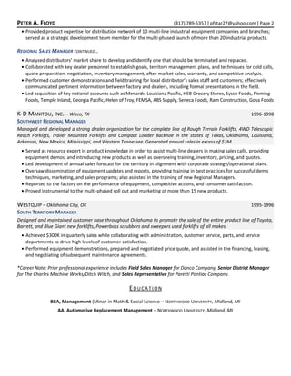 PETER A. FLOYD (817) 789-5357 | pfstar27@yahoo.com | Page 2
• Provided product expertise for distribution network of 10 multi-line industrial equipment companies and branches;
served as a strategic development team member for the multi-phased launch of more than 20 industrial products.
REGIONAL SALES MANAGER CONTINUED…
• Analyzed distributors’ market share to develop and identify one that should be terminated and replaced.
• Collaborated with key dealer personnel to establish goals, territory management plans, and techniques for cold calls,
quote preparation, negotiation, inventory management, after-market sales, warranty, and competitive analysis.
• Performed customer demonstrations and field training for local distributor’s sales staff and customers; effectively
communicated pertinent information between factory and dealers, including formal presentations in the field.
• Led acquisition of key national accounts such as Menards, Louisiana Pacific, HEB Grocery Stores, Sysco Foods, Fleming
Foods, Temple Inland, Georgia Pacific, Helen of Troy, FEMSA, ABS Supply, Seneca Foods, Ram Construction, Goya Foods
K-D MANITOU, INC. – Waco, TX 1996-1998
SOUTHWEST REGIONAL MANAGER
Managed and developed a strong dealer organization for the complete line of Rough Terrain Forklifts, 4WD Telescopic
Reach Forklifts, Trailer Mounted Forklifts and Compact Loader Backhoe in the states of Texas, Oklahoma, Louisiana,
Arkansas, New Mexico, Mississippi, and Western Tennessee. Generated annual sales in excess of $3M.
• Served as resource expert in product knowledge in order to assist multi-line dealers in making sales calls, providing
equipment demos, and introducing new products as well as overseeing training, inventory, pricing, and quotes.
• Led development of annual sales forecast for the territory in alignment with corporate strategy/operational plans.
• Oversaw dissemination of equipment updates and reports, providing training in best practices for successful demo
techniques, marketing, and sales programs; also assisted in the training of new Regional Managers.
• Reported to the factory on the performance of equipment, competitive actions, and consumer satisfaction.
• Proved instrumental to the multi-phased roll out and marketing of more than 15 new products.
WESTQUIP – Oklahoma City, OK 1995-1996
SOUTH TERRITORY MANAGER
Designed and maintained customer base throughout Oklahoma to promote the sale of the entire product line of Toyota,
Barrett, and Blue Giant new forklifts, Powerboss scrubbers and sweepers used forklifts of all makes.
• Achieved $300K in quarterly sales while collaborating with administration, customer service, parts, and service
departments to drive high levels of customer satisfaction.
• Performed equipment demonstrations, prepared and negotiated price quote, and assisted in the financing, leasing,
and negotiating of subsequent maintenance agreements.
*Career Note: Prior professional experience includes Field Sales Manager for Danco Company, Senior District Manager
for The Charles Machine Works/Ditch Witch, and Sales Representative for Paretti Pontiac Company.
EDUCATION
BBA, Management (Minor in Math & Social Science – NORTHWOOD UNIVERSITY, Midland, MI
AA, Automotive Replacement Management – NORTHWOOD UNIVERSITY, Midland, MI
 