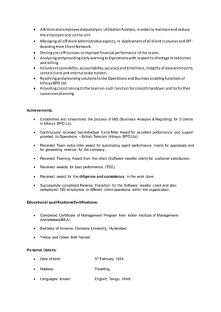  Attritionandemployee dataanalysis.UtilizationAnalysis,inordertomaintainand reduce
the employee costonthe unit.
 Managing all offshore administrativeaspects,re-deploymentof all clientresourcesandOff-
BoardingfromClientNetwork.
 Drivingcostefficienciestoimprove financial performance of the teams.
 AnalyzingandprovidingearlywarningtoOperationswith respecttoshortage of resources
and billing.
 Includesresponsibility,accountability,accuracyand timeliness,integrityof dataandreports
sentto clientandinternal stake holders.
 Resolvingandprovidingsolutionsto the Operationsand Businessenablingfunctionsof
InfosysBPOLtd.
 Providingcrosstrainingtothe teamon each functionforsmoothhandoverandforfurther
successionplanning.
Achievements:
 Established and streamlined the process of MIS (Business Analysis & Reporting) for 5 clients
in Infosys BPO Ltd.
 Continuously received two Individual Extra Miler Award for excellent performance and support
provided to Operations – British Telecom (Infosys BPO Ltd).
 Received Team extra miler award for automating agent performance matrix for appraisals and
for generating revenue for the company.
 Received Teaming Award from the client (Software reseller client) for customer satisfaction.
 Received awards for best performance (TSG).
 Received award for the diligence and consistency in the work done.
 Successfully completed Reverse Transition for the Software reseller client and also
redeployed 120 employees to different client operations within the organization.
Educational qualifications/Certifications:
 Completed Certificate of Management Program from Indian Institute of Management-
Ahmedabad(IIM-A)
 Bachelor of Science, Osmania University, Hyderabad
 Yellow and Green Belt Trained
Personal Details:
 Date of birth: 5th February 1974
 Hobbies: Travelling
 Languages known: English, Telugu, Hindi.
 