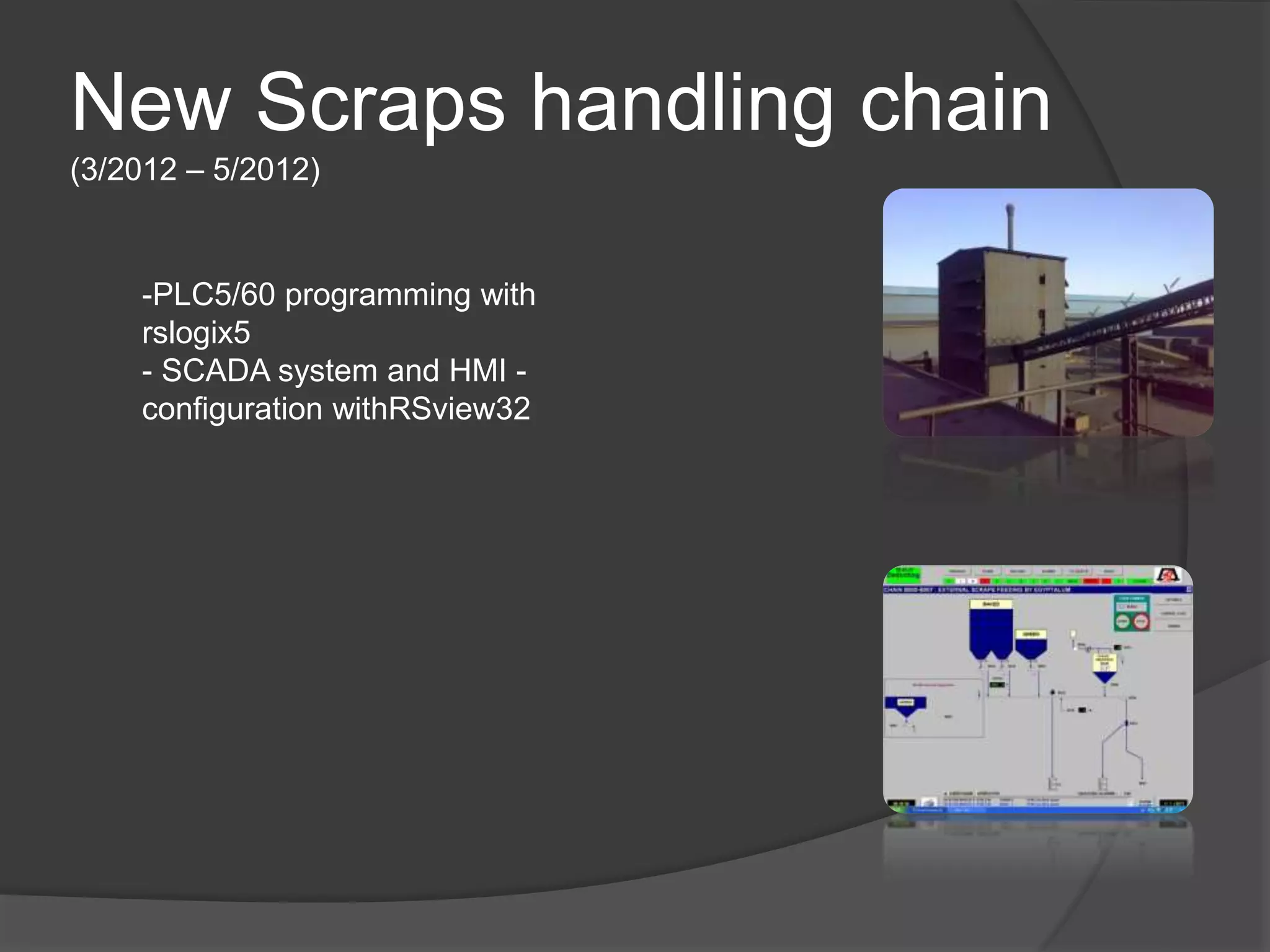 New Scraps handling chain
(3/2012 – 5/2012)
-PLC5/60 programming with
rslogix5
- SCADA system and HMI -
configuration withRSview32
 