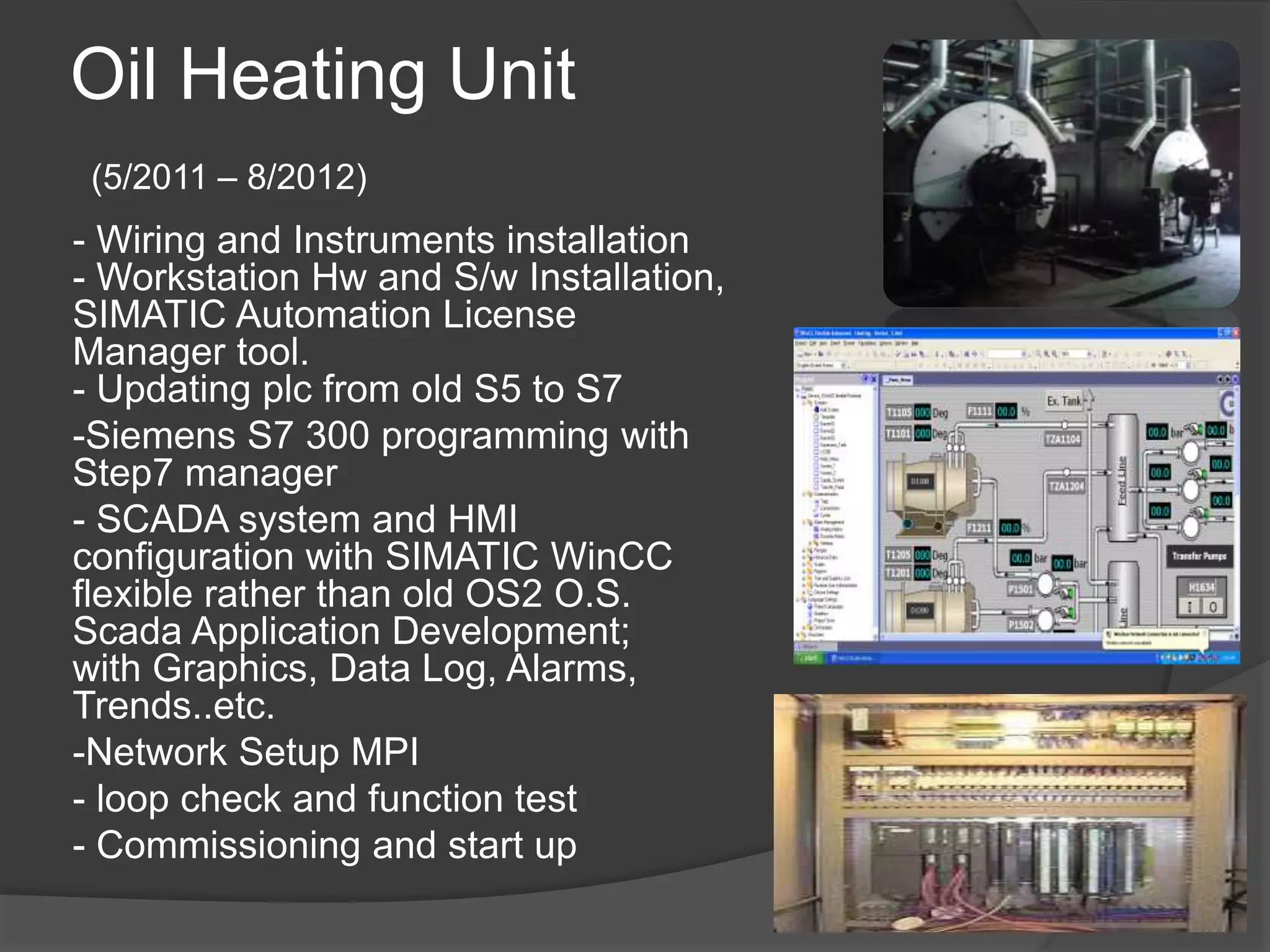 Oil Heating Unit
(5/2011 – 8/2012)
- Wiring and Instruments installation
- Workstation Hw and S/w Installation,
SIMATIC Automation License
Manager tool.
- Updating plc from old S5 to S7
-Siemens S7 300 programming with
Step7 manager
- SCADA system and HMI
configuration with SIMATIC WinCC
flexible rather than old OS2 O.S.
Scada Application Development;
with Graphics, Data Log, Alarms,
Trends..etc.
-Network Setup MPI
- loop check and function test
- Commissioning and start up
 