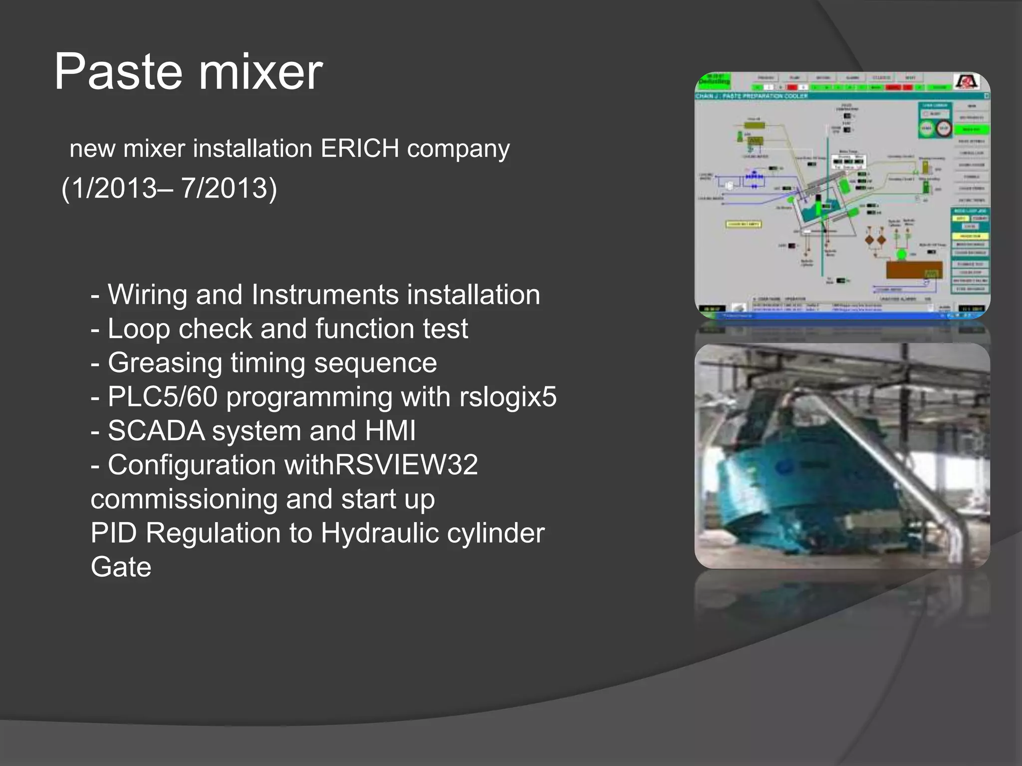 Paste mixer
new mixer installation ERICH company
(1/2013– 7/2013)
- Wiring and Instruments installation
- Loop check and function test
- Greasing timing sequence
- PLC5/60 programming with rslogix5
- SCADA system and HMI
- Configuration withRSVIEW32
commissioning and start up
PID Regulation to Hydraulic cylinder
Gate
 