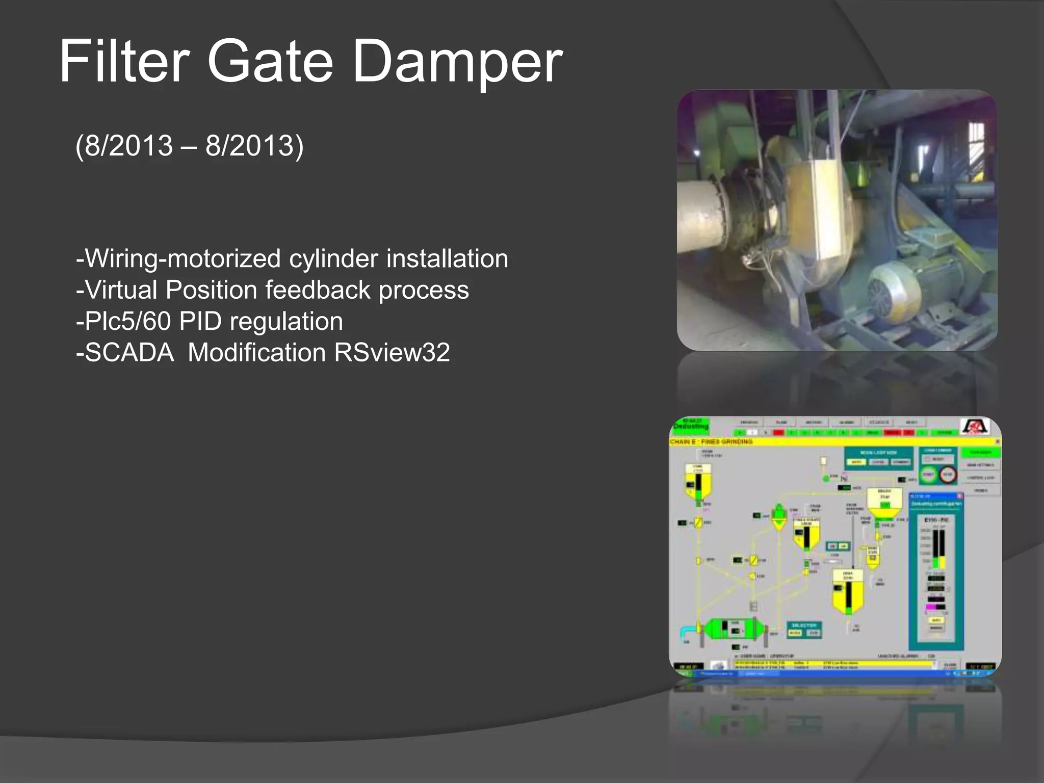 Filter Gate Damper
(8/2013 – 8/2013)
-Wiring-motorized cylinder installation
-Virtual Position feedback process
-Plc5/60 PID regulation
-SCADA Modification RSview32
 
