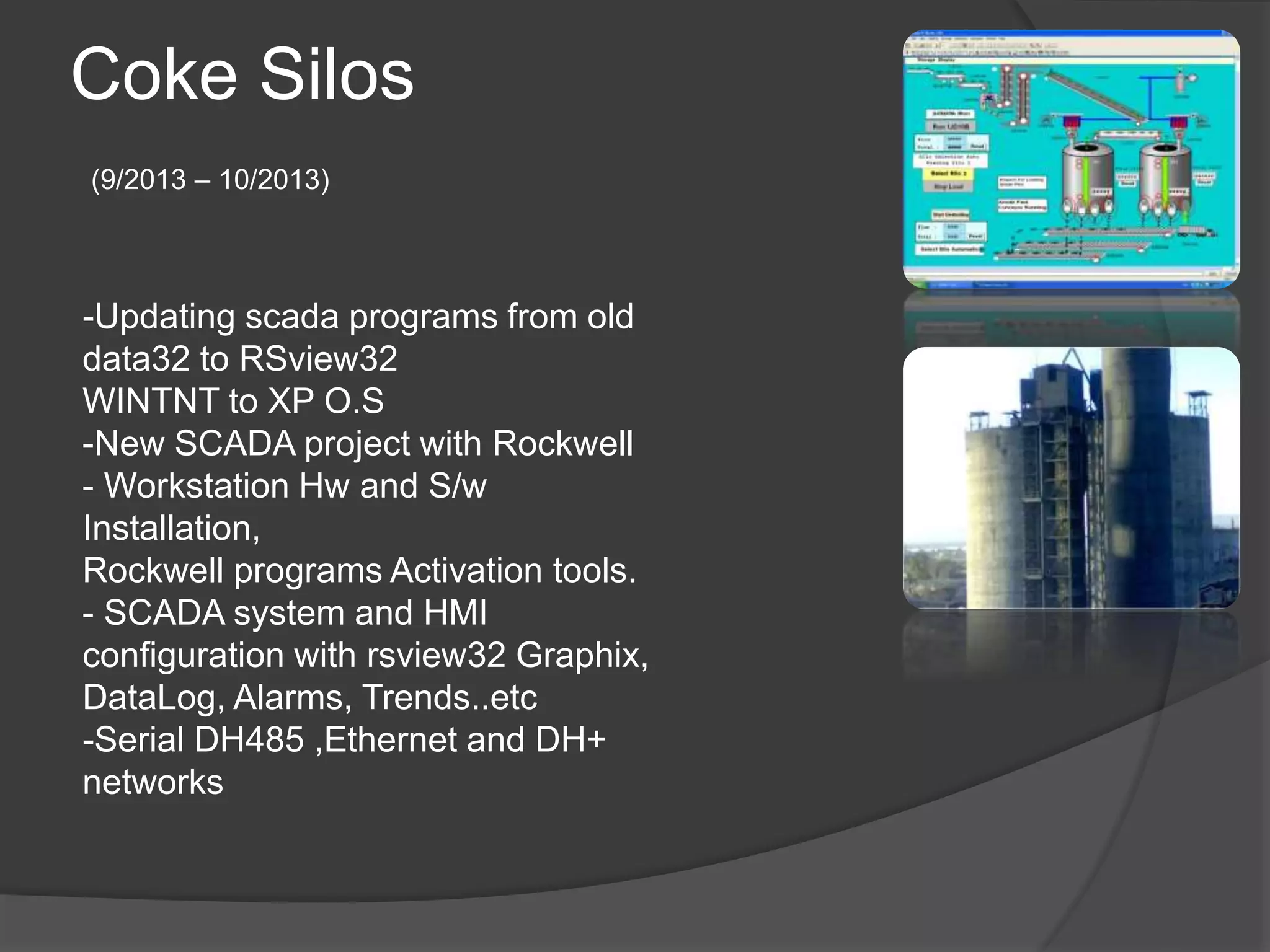 Coke Silos
(9/2013 – 10/2013)
-Updating scada programs from old
data32 to RSview32
WINTNT to XP O.S
-New SCADA project with Rockwell
- Workstation Hw and S/w
Installation,
Rockwell programs Activation tools.
- SCADA system and HMI
configuration with rsview32 Graphix,
DataLog, Alarms, Trends..etc
-Serial DH485 ,Ethernet and DH+
networks
 