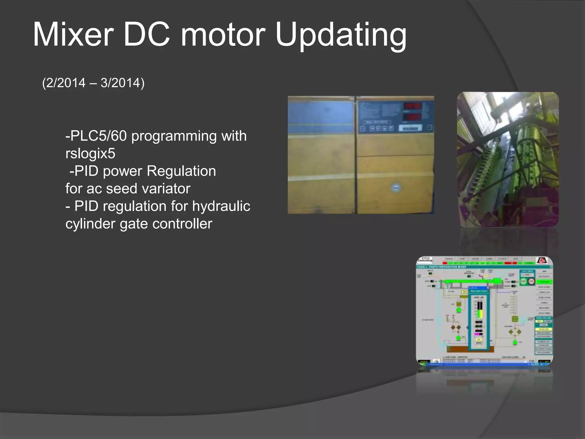 Mixer DC motor Updating
(2/2014 – 3/2014)
-PLC5/60 programming with
rslogix5
-PID power Regulation
for ac seed variator
- PID regulation for hydraulic
cylinder gate controller
 