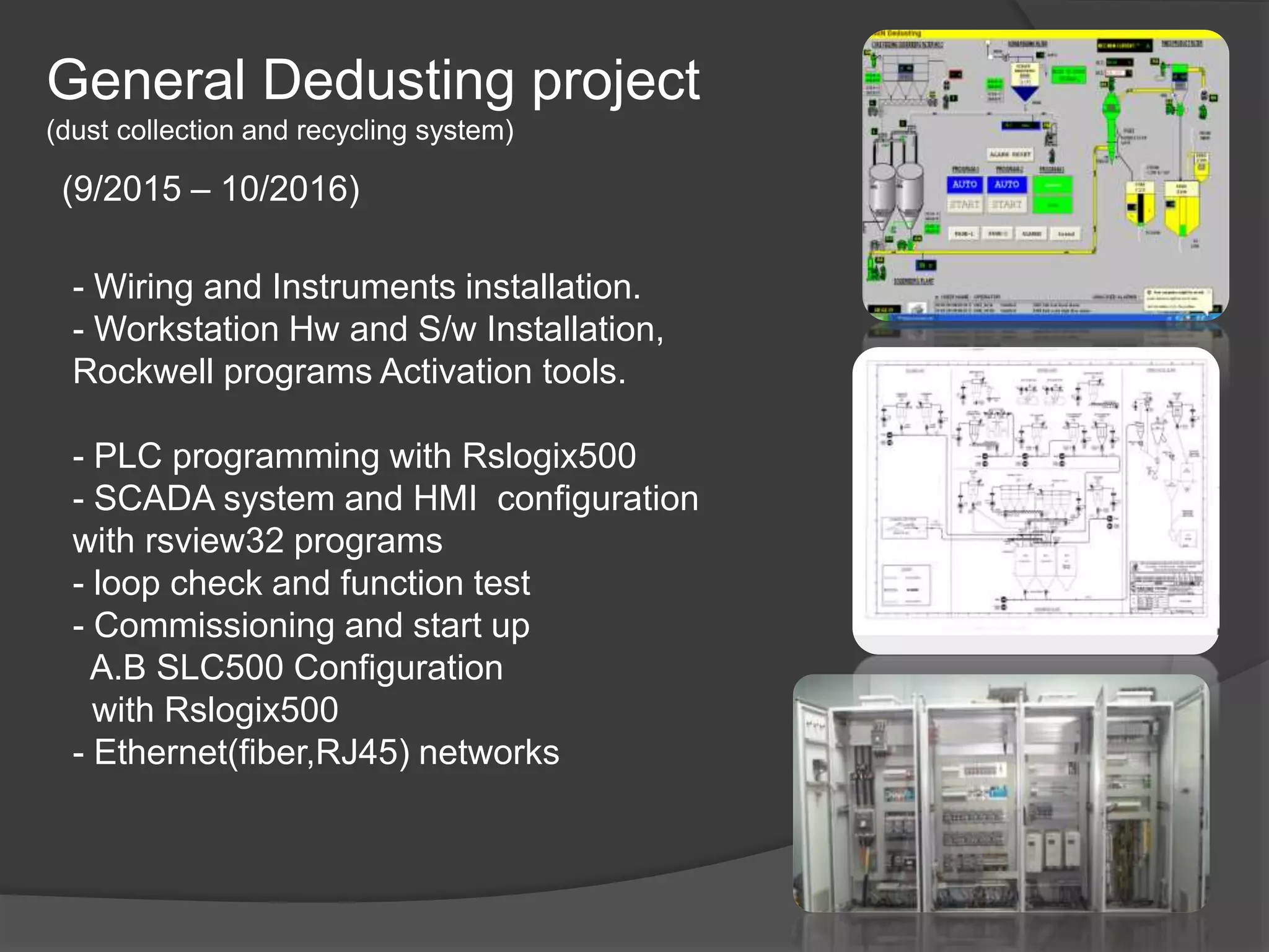 General Dedusting project
(dust collection and recycling system)
(9/2015 – 10/2016)
- Wiring and Instruments installation.
- Workstation Hw and S/w Installation,
Rockwell programs Activation tools.
- PLC programming with Rslogix500
- SCADA system and HMI configuration
with rsview32 programs
- loop check and function test
- Commissioning and start up
A.B SLC500 Configuration
with Rslogix500
- Ethernet(fiber,RJ45) networks
 