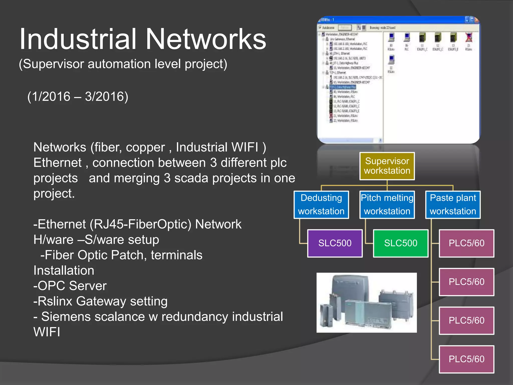 Industrial Networks
(Supervisor automation level project)
(1/2016 – 3/2016)
Networks (fiber, copper , Industrial WIFI )
Ethernet , connection between 3 different plc
projects and merging 3 scada projects in one
project.
-Ethernet (RJ45-FiberOptic) Network
H/ware –S/ware setup
-Fiber Optic Patch, terminals
Installation
-OPC Server
-Rslinx Gateway setting
- Siemens scalance w redundancy industrial
WIFI
Supervisor
workstation
Dedusting
workstation
SLC500
Pitch melting
workstation
SLC500
Paste plant
workstation
PLC5/60
PLC5/60
PLC5/60
PLC5/60
 