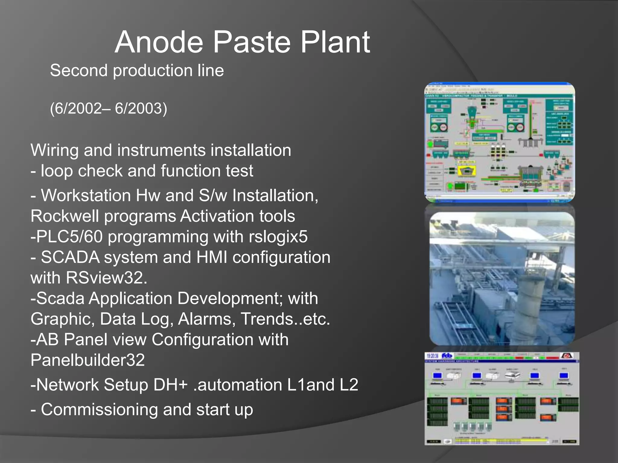 Wiring and instruments installation
- loop check and function test
- Workstation Hw and S/w Installation,
Rockwell programs Activation tools
-PLC5/60 programming with rslogix5
- SCADA system and HMI configuration
with RSview32.
-Scada Application Development; with
Graphic, Data Log, Alarms, Trends..etc.
-AB Panel view Configuration with
Panelbuilder32
-Network Setup DH+ .automation L1and L2
- Commissioning and start up
Anode Paste Plant
Second production line
(6/2002– 6/2003)
 