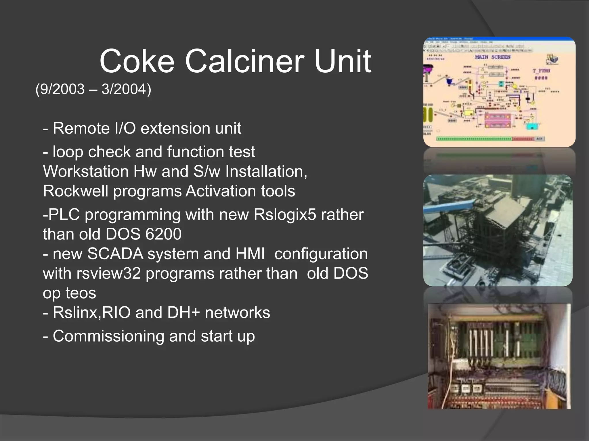 Coke Calciner Unit
(9/2003 – 3/2004)
- Remote I/O extension unit
- loop check and function test
Workstation Hw and S/w Installation,
Rockwell programs Activation tools
-PLC programming with new Rslogix5 rather
than old DOS 6200
- new SCADA system and HMI configuration
with rsview32 programs rather than old DOS
op teos
- Rslinx,RIO and DH+ networks
- Commissioning and start up
 