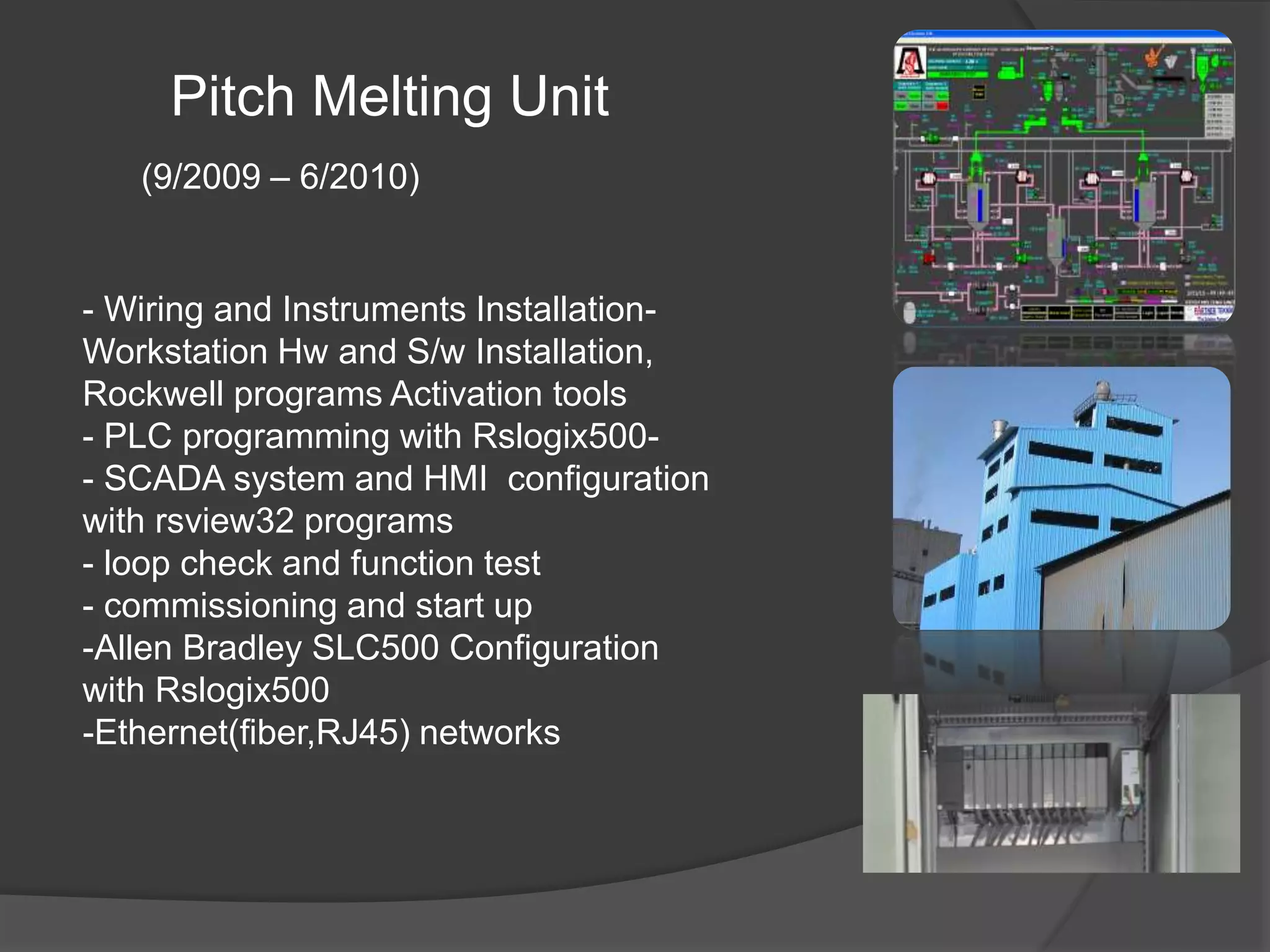Pitch Melting Unit
(9/2009 – 6/2010)
-- Wiring and Instruments Installation
Workstation Hw and S/w Installation,
Rockwell programs Activation tools
-- PLC programming with Rslogix500
- SCADA system and HMI configuration
with rsview32 programs
- loop check and function test
- commissioning and start up
-Allen Bradley SLC500 Configuration
with Rslogix500
-Ethernet(fiber,RJ45) networks
 