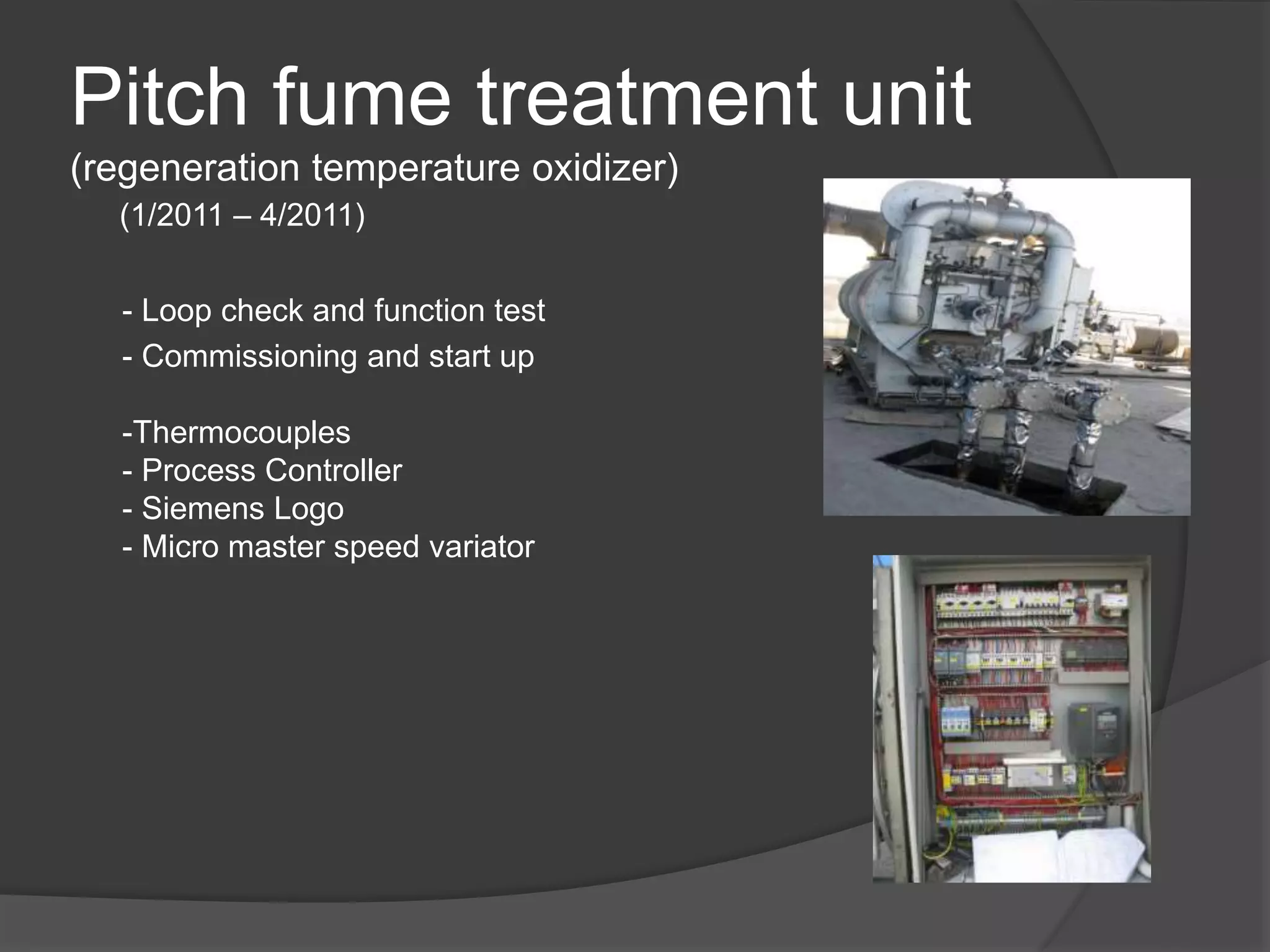 Pitch fume treatment unit
(regeneration temperature oxidizer)
- Loop check and function test
- Commissioning and start up
-Thermocouples
- Process Controller
- Siemens Logo
- Micro master speed variator
(1/2011 – 4/2011)
 