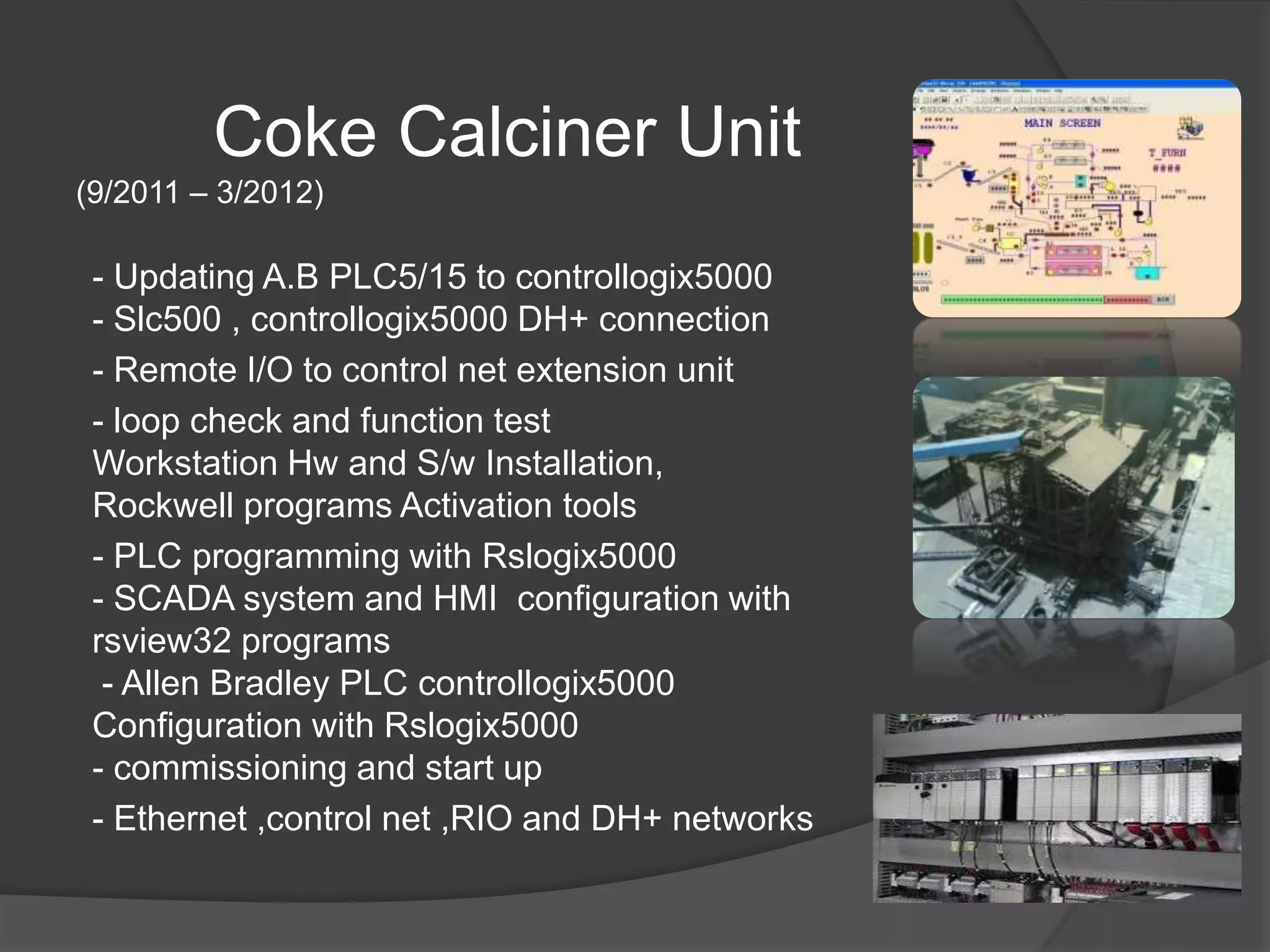 Coke Calciner Unit
(9/2011 – 3/2012)
- Updating A.B PLC5/15 to controllogix5000
- Slc500 , controllogix5000 DH+ connection
- Remote I/O to control net extension unit
- loop check and function test
Workstation Hw and S/w Installation,
Rockwell programs Activation tools
- PLC programming with Rslogix5000
- SCADA system and HMI configuration with
rsview32 programs
- Allen Bradley PLC controllogix5000
Configuration with Rslogix5000
- commissioning and start up
- Ethernet ,control net ,RIO and DH+ networks
 