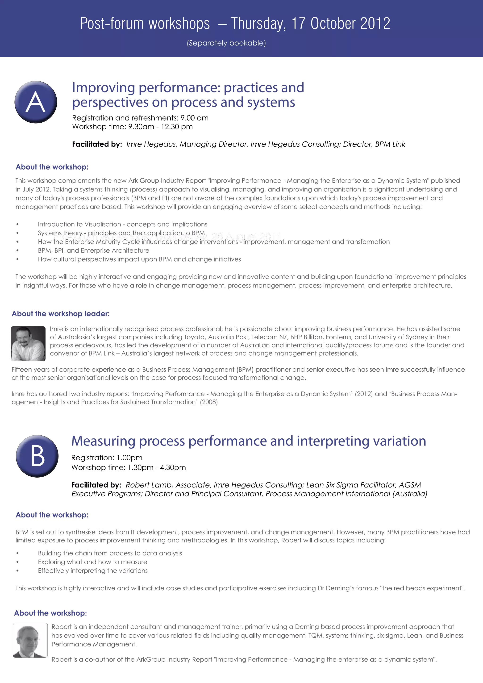 Post-forum workshops – Thursday, 17 October 2012
                                                           (Separately bookable)




                    Improving performance: practices and
      A             perspectives on process and systems
                    Registration and refreshments: 9.00 am
                    Workshop time: 9.30am - 12.30 pm

                    Facilitated by: Imre Hegedus, Managing Director, Imre Hegedus Consulting; Director, BPM Link


 About the workshop:
 This workshop complements the new Ark Group Industry Report "Improving Performance - Managing the Enterprise as a Dynamic System" published
 in July 2012. Taking a systems thinking (process) approach to visualising, managing, and improving an organisation is a significant undertaking and
 many of today's process professionals (BPM and PI) are not aware of the complex foundations upon which today's process improvement and
 management practices are based. This workshop will provide an engaging overview of some select concepts and methods including:

 •	     Introduction to Visualisation - concepts and implications
 •	     Systems theory - principles and their application to BPM
 •	
             Pre-forum workshops: Wednesday, 26 August 2011
        How the Enterprise Maturity Cycle influences change interventions - improvement, management and transformation
 •	     BPM, BPI, and Enterprise Architecture
 •	     How cultural perspectives impact upon BPM and change initiatives

 The workshop will be highly interactive and engaging providing new and innovative content and building upon foundational improvement principles
 in insightful ways. For those who have a role in change management, process management, process improvement, and enterprise architecture.



About the workshop leader:

             Imre is an internationally recognised process professional; he is passionate about improving business performance. He has assisted some
             of Australasia’s largest companies including Toyota, Australia Post, Telecom NZ, BHP Billiton, Fonterra, and University of Sydney in their
             process endeavours, has led the development of a number of Australian and international quality/process forums and is the founder and
             convenor of BPM Link – Australia’s largest network of process and change management professionals.
             	
Fifteen years of corporate experience as a Business Process Management (BPM) practitioner and senior executive has seen Imre successfully influence
at the most senior organisational levels on the case for process focused transformational change.

Imre has authored two industry reports: ‘Improving Performance - Managing the Enterprise as a Dynamic System’ (2012) and ‘Business Process Man-
agement- Insights and Practices for Sustained Transformation’ (2008)




                   Measuring process performance and interpreting variation
      B            Registration: 1.00pm
                   Workshop time: 1.30pm - 4.30pm

                   Facilitated by: Robert Lamb, Associate, Imre Hegedus Consulting; Lean Six Sigma Facilitator, AGSM
                   Executive Programs; Director and Principal Consultant, Process Management International (Australia)

 About the workshop:

 BPM is set out to synthesise ideas from IT development, process improvement, and change management. However, many BPM practitioners have had
 limited exposure to process improvement thinking and methodologies. In this workshop, Robert will discuss topics including:

 •	     Building the chain from process to data analysis
 •	     Exploring what and how to measure
 •	     Effectively interpreting the variations

 This workshop is highly interactive and will include case studies and participative exercises including Dr Deming’s famous "the red beads experiment".



About the workshop:
             Robert is an independent consultant and management trainer, primarily using a Deming based process improvement approach that
             has evolved over time to cover various related fields including quality management, TQM, systems thinking, six sigma, Lean, and Business
             Performance Management.

             Robert is a co-author of the ArkGroup Industry Report "Improving Performance - Managing the enterprise as a dynamic system".
 