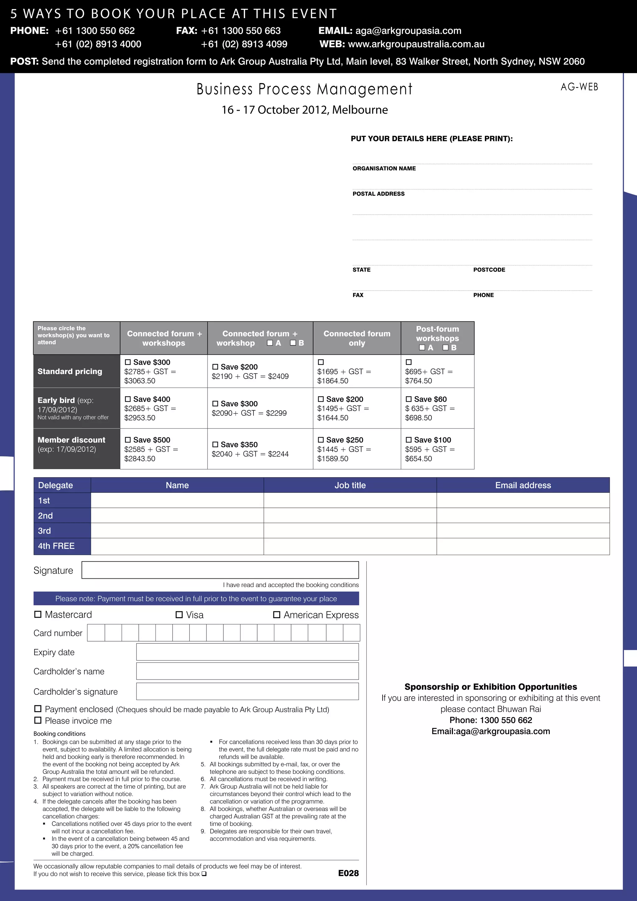 5 way s t o b o o k yo u r p l a c e AT t h i s e v e n t
Phone: +61 1300 550 662 	                                      Fax: +61 1300 550 663 	                                  Email: aga@arkgroupasia.com
      	 +61 (02) 8913 4000                                          +61 (02) 8913 4099                                  Web: www.arkgroupaustralia.com.au
Post: Send the completed registration form to Ark Group Australia Pty Ltd, Main level, 83 Walker Street, North Sydney, NSW 2060


                                                                         Business Process Management                                                                                           AG-WEB

                                                                                   16 - 17 October 2012, Melbourne
                                       Early Bird offer
                                                                                                                                     put your details here (please print):
                                  Book before 13 April 2012
                                       Receive a free
                                   Kindle Wi-Fi 6 e-Reader
                                                                                                                                     Organisation Name



                                                                                                                                     postal address




                                                                                                                                     state	postcode


                                                                                           Early Bird offer
                                                                                                                                     fax	phone
                                                                                      Book before 13 April 2012
                                                                                           Receive a free
                                                                                       Kindle Wi-Fi 6 e-Reader
      Please circle the                                                                                                                                  Post-forum
      workshop(s) you want to              Connected forum +                      Connected forum +                       Connected forum
                                                                                                                                                         workshops
      attend                                  workshops                          workshop o A o B                              only
                                                                                                                                                         oA oB
                                          o Save $300                                                                   o                             o
                                                                               o Save $200
      Standard pricing                    $2785+ GST =                                                                  $1695 + GST =                 $695+ GST =
                                                                               $2190 + GST = $2409
                                          $3063.50                                                                      $1864.50                      $764.50

      Early bird (exp:                    o Save $400                                                                   o Save $200                   o Save $60
                                                                               o Save $300
      17/09/2012)                         $2685+ GST =                                                                  $1495+ GST =                  $ 635+ GST =
                                                                               $2090+ GST = $2299
      Not valid with any other offer      $2953.50                                                                      $1644.50                      $698.50

      Member discount                     o Save $500                                                                   o Save $250                   o Save $100
                                                                               o Save $350
      (exp: 17/09/2012)                   $2585 + GST =                                                                 $1445 + GST =                 $595 + GST =
                                                                               $2040 + GST = $2244
                                          $2843.50                                                                      $1589.50                      $654.50


      Delegate                                             Name                                                               Job title                                     Email address
      1st
      2nd
      3rd
      4th FREE

     Signature
                                                                                    I have read and accepted the booking conditions

             Please note: Payment must be received in full prior to the event to guarantee your place

     o Mastercard                                              o Visa                                 o American Express
     Card number

     Expiry date

     Cardholder’s name
                                                                                                                                                   Sponsorship or Exhibition Opportunities
     Cardholder’s signature
                                                                                                                                            If you are interested in sponsoring or exhibiting at this event
     o Payment enclosed (Cheques should be made payable to Ark Group Australia Pty Ltd)                                                                       please contact Bhuwan Rai
     o Please invoice me                                                                                                                                        Phone: 1300 550 662
     Booking conditions                                                                                                                                    Email:aga@arkgroupasia.com
     1.	 Bookings can be submitted at any stage prior to the                   ƒƒ For cancellations received less than 30 days prior to
         event, subject to availability. A limited allocation is being             the event, the full delegate rate must be paid and no
         held and booking early is therefore recommended. In                       refunds will be available.
         the event of the booking not being accepted by Ark              5.	   All bookings submitted by e-mail, fax, or over the
         Group Australia the total amount will be refunded.                    telephone are subject to these booking conditions.
     2.	 Payment must be received in full prior to the course.           6.	   All cancellations must be received in writing.
     3.	 All speakers are correct at the time of printing, but are       7.	   Ark Group Australia will not be held liable for
         subject to variation without notice.                                  circumstances beyond their control which lead to the 	
     4.	 If the delegate cancels after the booking has been                    cancellation or variation of the programme.
         accepted, the delegate will be liable to the following	         8.	   All bookings, whether Australian or overseas will be
         cancellation charges:                                                 charged Australian GST at the prevailing rate at the
         ƒƒ Cancellations notified over 45 days prior to the event             time of booking.
              will not incur a cancellation fee.                         9.	   Delegates are responsible for their own travel,
         ƒƒ In the event of a cancellation being between 45 and                accommodation and visa requirements.
              30 days prior to the event, a 20% cancellation fee
              will be charged.

     We occasionally allow reputable companies to mail details of products we feel may be of interest.
     If you do not wish to receive this service, please tick this box q                                                         E028
 