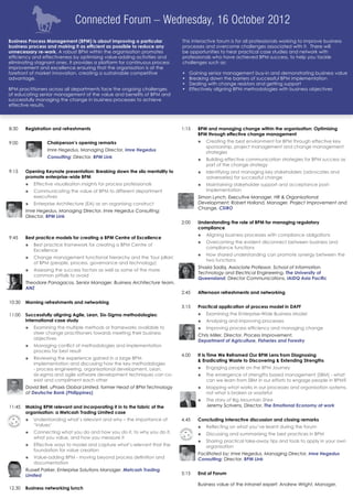 Connected Forum – Wednesday, 16 October 2012
Business Process Management (BPM) is about improving a particular             This interactive forum is for all professionals working to improve business
business process and making it as efficient as possible to reduce any         processes and overcome challenges associated with it. There will
unnecessary re-work. A robust BPM within the organisation promotes            be opportunities to hear practical case studies and network with
efficiency and effectiveness by optimising value-adding activities and        professionals who have achieved BPM success, to help you tackle
eliminating stagnant ones. It provides a platform for continuous process      challenges such as:
improvement and excellence ensuring that the organisation is at the
forefront of market innovation, creating a sustainable competitive            •	   Gaining senior management buy-in and demonstrating business value
advantage.                                                                    •	   Breaking down the barriers of successful BPM implementation
                                                                              •	   Dealing with change resistors and getting support
BPM practitioners across all departments face the ongoing challenges          •	   Effectively aligning BPM methodologies with business objectives
of educating senior management of the value and benefits of BPM and
successfully managing the change in business processes to achieve
effective results.




8:30 	 Registration and refreshments                                          1:15	    BPM and managing change within the organisation: Optimising
                                                                                       BPM through effective change management
9:00            		 Chairperson’s opening remarks                                       óó Creating the best environment for BPM through effective key
                                                                                          sponsorship, project management and change management
                 	 Imre Hegedus, Managing Director, Imre Hegedus
                                                                                          strategies
                		 Consulting; Director, BPM Link
                                                                                       óó Building effective communication strategies for BPM success as
                                                                                          part of the change strategy
9:15	    Opening Keynote presentation: Breaking down the silo mentality to             óó Identifying and managing key stakeholders (advocates and
         promote enterprise-wide BPM                                                      adversaries) for successful change
         óó Effective visualisation insights for process professionals                 óó Maintaining stakeholder support and acceptance post-
         óó Communicating the value of BPM to different department                        implementation
            executives                                                                	 Simon Lynch, Executive Manager, HR & Organisational
         óó Enterprise Architecture (EA) as an organising construct                     Development; Robert Holland, Manager, Project Improvement and
                                                                                        Change, CSIRO
        	 Imre Hegedus, Managing Director, Imre Hegedus Consulting;
          Director, BPM Link
                                                                              2:00	    Understanding the role of BPM for managing regulatory
                                                                                       compliance
                                                                                       óó Aligning business processes with compliance obligations
9:45	    Best practice models for creating a BPM Centre of Excellence
                                                                                       óó Overcoming the evident disconnect between business and
         óó Best practice framework for creating a BPM Centre of
                                                                                          compliance functions
            Excellence
                                                                                       óó How shared understanding can promote synergy between the
         óó Change management functional hierarchy and the 'four pillars'
                                                                                          two functions
            of BPM (people, process, governance and technology)
                                                                                      	 Shazia Sadiq, Associate Professor, School of Information
         óó Assessing the success factors as well as some of the more
                                                                                        Technology and Electrical Engineering, The University of
            common pitfalls to avoid
                                                                                        Queensland; Director Communications, IAIDQ Asia Pacific
        	 Theodore Panagacos, Senior Manager, Business Architecture team,
          ANZ
                                                                              2:45	    Afternoon refreshments and networking

10:30	 Morning refreshments and networking
                                                                              3.15	    Practical application of process model in DAFF
11:00	 Successfully aligning Agile, Lean, Six-Sigma methodologies:                     óó Examining the Enterprise-Wide Business Model
       International case study                                                        óó Analysing and improving processes
         óó Examining the multiple methods or frameworks available to                  óó Improving process efficiency and managing change
            steer change practitioners towards meeting their business                 	 Chris Miller, Director, Process Improvement,
            objectives                                                                  Department of Agriculture, Fisheries and Forestry
         óó Managing conflict of methodologies and implementation
            process for best result
                                                                              4.00	    It Is Time We Reframed Our BPM Lens from Diagnosing
         óó Reviewing the experience gained in a large BPM
                                                                                       & Eradicating Waste to Discovering & Extending Strengths
            implementation and discussing how the key methodologies
            - process engineering, organisational development, Lean,                   óó Engaging people on the BPM Journey
            six-sigma and agile software development techniques can co-                óó The emergence of strengths based management (SBM) - what
            exist and compliment each other                                               can we learn from SBM in our efforts to engage people in BPM?
        	 David Bell, uPraxis Global Limited, former Head of BPM Technology            óó Mapping what works in our processes and organisation systems,
          at Deutsche Bank (Philippines)                                                  not what is broken or wasteful
                                                                                       óó The story of Big Mountain Shire	
11:45	 Making BPM relevant and incorporating it in to the fabric of the                   Jeremy Scrivens, Director, The Emotional Economy at work
       organisation: a Metcash Trading Limited case
         óó Understanding what’s relevant and why – the importance of         4.45	    Concluding interactive discussion and closing remarks
            ‘Values’                                                                   óó 	 eflecting on what you’ve learnt during the forum
                                                                                          R
         óó Connecting what you do and how you do it, to why you do it,                óó Discussing and summarising the best practices in BPM
            what you value, and how you measure it
                                                                                       óó Sharing practical take-away tips and tools to apply in your own
         óó Effective ways to model and capture what’s relevant that the                  organisation
            foundation for value creation
                                                                                      	 Facilitated by: Imre Hegedus, Managing Director, Imre Hegedus
         óó Value-adding BPM - moving beyond process definition and                     Consulting; Director, BPM Link
            documentation
        	 Russell Parker, Enterprise Solutions Manager, Metcash Trading
          Limited                                                             5:15	    End of Forum

                                                                                       Business value of the intranet expert: Andrew Wright, Manager,
12.30	 Business networking lunch
 