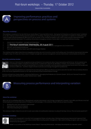 Post-forum workshops – Thursday, 17 October 2012
                                                           (Separately bookable)




                    Improving performance: practices and
      A             perspectives on process and systems
                    Registration and refreshments: 9.00 am
                    Workshop time: 9.30am - 12.30 pm

                    Facilitated by: Imre Hegedus, Managing Director, Imre Hegedus Consulting; Director, BPM Link


 About the workshop:
 This workshop complements the new Ark Group Industry Report "Improving Performance - Managing the Enterprise as a Dynamic System" published
 in July 2012. Taking a systems thinking (process) approach to visualising, managing, and improving an organisation is a significant undertaking and
 many of today's process professionals (BPM and PI) are not aware of the complex foundations upon which today's process improvement and
 management practices are based. This workshop will provide an engaging overview of some select concepts and methods including:

 •	     Introduction to Visualisation - concepts and implications
 •	     Systems theory - principles and their application to BPM
 •	
             Pre-forum workshops: Wednesday, 26 August 2011
        How the Enterprise Maturity Cycle influences change interventions - improvement, management and transformation
 •	     BPM, BPI, and Enterprise Architecture
 •	     How cultural perspectives impact upon BPM and change initiatives

 The workshop will be highly interactive and engaging providing new and innovative content and building upon foundational improvement principles
 in insightful ways. For those who have a role in change management, process management, process improvement, and enterprise architecture.



About the workshop leader:

             Imre is an internationally recognised process professional; he is passionate about improving business performance. He has assisted some
             of Australasia’s largest companies including Toyota, Australia Post, Telecom NZ, BHP Billiton, Fonterra, and University of Sydney in their
             process endeavours, has led the development of a number of Australian and international quality/process forums and is the founder and
             convenor of BPM Link – Australia’s largest network of process and change management professionals.
             	
Fifteen years of corporate experience as a Business Process Management (BPM) practitioner and senior executive has seen Imre successfully influence
at the most senior organisational levels on the case for process focused transformational change.

Imre has authored two industry reports: ‘Improving Performance - Managing the Enterprise as a Dynamic System’ (2012) and ‘Business Process Man-
agement- Insights and Practices for Sustained Transformation’ (2008)




                   Measuring process performance and interpreting variation
      B            Registration: 1.00pm
                   Workshop time: 1.30pm - 4.30pm

                   Facilitated by: Robert Lamb, Associate, Imre Hegedus Consulting; Lean Six Sigma Facilitator, AGSM
                   Executive Programs; Director and Principal Consultant, Process Management International (Australia)

 About the workshop:

 BPM is set out to synthesise ideas from IT development, process improvement, and change management. However, many BPM practitioners have had
 limited exposure to process improvement thinking and methodologies. In this workshop, Robert will discuss topics including:

 •	     Building the chain from process to data analysis
 •	     Exploring what and how to measure
 •	     Effectively interpreting the variations

 This workshop is highly interactive and will include case studies and participative exercises including Dr Deming’s famous "the red beads experiment".



About the workshop:
             Robert is an independent consultant and management trainer, primarily using a Deming based process improvement approach that
             has evolved over time to cover various related fields including quality management, TQM, systems thinking, six sigma, Lean, and Business
             Performance Management.

             Robert is a co-author of the ArkGroup Industry Report "Improving Performance - Managing the enterprise as a dynamic system".
 