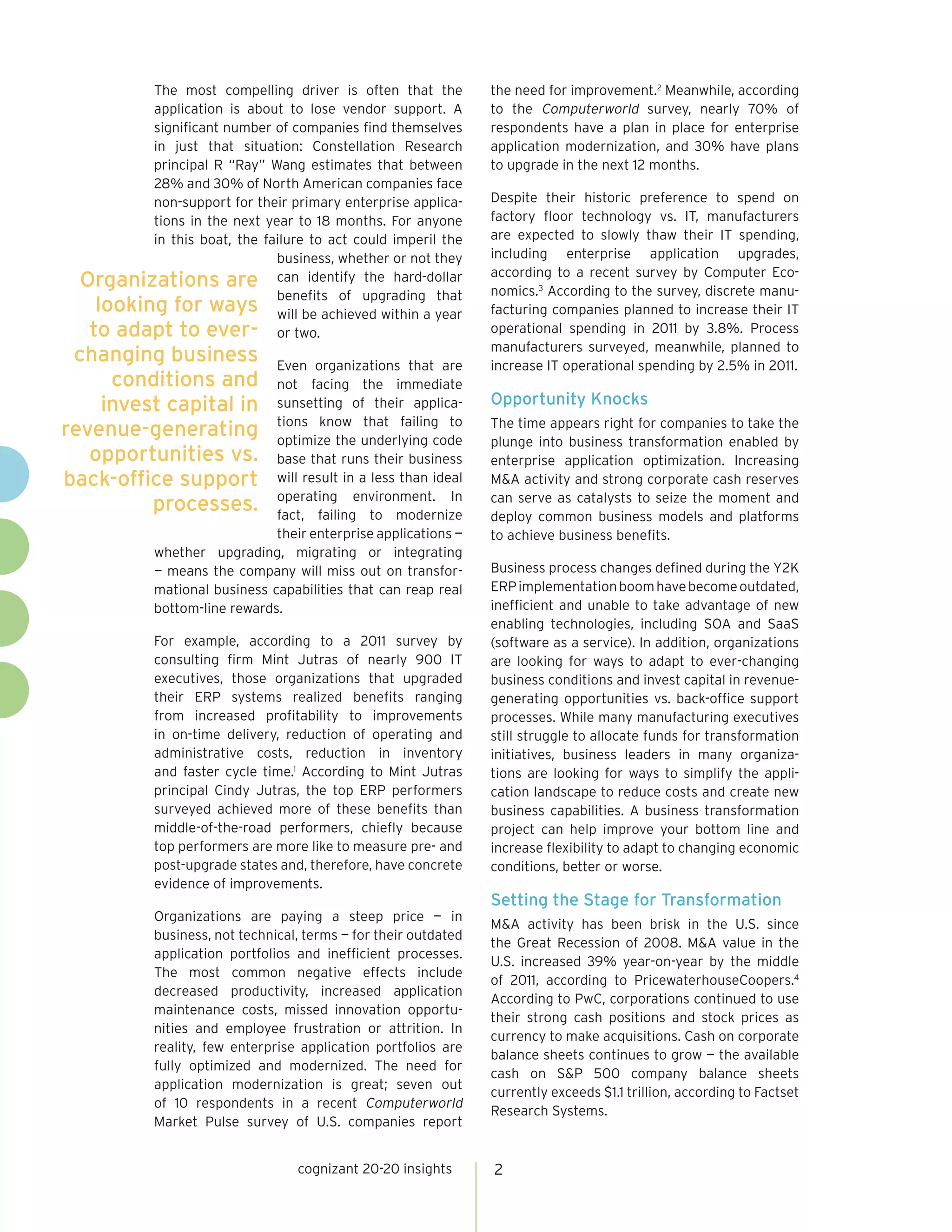 The most compelling driver is often that the
application is about to lose vendor support. A
significant number of companies find themselves
in just that situation: Constellation Research
principal R “Ray” Wang estimates that between
28% and 30% of North American companies face
non-support for their primary enterprise applica-
tions in the next year to 18 months. For anyone
in this boat, the failure to act could imperil the
business, whether or not they
can identify the hard-dollar
benefits of upgrading that
will be achieved within a year
or two.
Even organizations that are
not facing the immediate
sunsetting of their applica-
tions know that failing to
optimize the underlying code
base that runs their business
will result in a less than ideal
operating environment. In
fact, failing to modernize
their enterprise applications —
whether upgrading, migrating or integrating
— means the company will miss out on transfor-
mational business capabilities that can reap real
bottom-line rewards.
For example, according to a 2011 survey by
consulting firm Mint Jutras of nearly 900 IT
executives, those organizations that upgraded
their ERP systems realized benefits ranging
from increased profitability to improvements
in on-time delivery, reduction of operating and
administrative costs, reduction in inventory
and faster cycle time.1
According to Mint Jutras
principal Cindy Jutras, the top ERP performers
surveyed achieved more of these benefits than
middle-of-the-road performers, chiefly because
top performers are more like to measure pre- and
post-upgrade states and, therefore, have concrete
evidence of improvements.
Organizations are paying a steep price — in
business, not technical, terms — for their outdated
application portfolios and inefficient processes.
The most common negative effects include
decreased productivity, increased application
maintenance costs, missed innovation opportu-
nities and employee frustration or attrition. In
reality, few enterprise application portfolios are
fully optimized and modernized. The need for
application modernization is great; seven out
of 10 respondents in a recent Computerworld
Market Pulse survey of U.S. companies report
the need for improvement.2
Meanwhile, according
to the Computerworld survey, nearly 70% of
respondents have a plan in place for enterprise
application modernization, and 30% have plans
to upgrade in the next 12 months.
Despite their historic preference to spend on
factory floor technology vs. IT, manufacturers
are expected to slowly thaw their IT spending,
including enterprise application upgrades,
according to a recent survey by Computer Eco-
nomics.3
According to the survey, discrete manu-
facturing companies planned to increase their IT
operational spending in 2011 by 3.8%. Process
manufacturers surveyed, meanwhile, planned to
increase IT operational spending by 2.5% in 2011.
Opportunity Knocks
The time appears right for companies to take the
plunge into business transformation enabled by
enterprise application optimization. Increasing
M&A activity and strong corporate cash reserves
can serve as catalysts to seize the moment and
deploy common business models and platforms
to achieve business benefits.
Business process changes defined during the Y2K
ERPimplementationboomhavebecomeoutdated,
inefficient and unable to take advantage of new
enabling technologies, including SOA and SaaS
(software as a service). In addition, organizations
are looking for ways to adapt to ever-changing
business conditions and invest capital in revenue-
generating opportunities vs. back-office support
processes. While many manufacturing executives
still struggle to allocate funds for transformation
initiatives, business leaders in many organiza-
tions are looking for ways to simplify the appli-
cation landscape to reduce costs and create new
business capabilities. A business transformation
project can help improve your bottom line and
increase flexibility to adapt to changing economic
conditions, better or worse.
Setting the Stage for Transformation
M&A activity has been brisk in the U.S. since
the Great Recession of 2008. M&A value in the
U.S. increased 39% year-on-year by the middle
of 2011, according to PricewaterhouseCoopers.4
According to PwC, corporations continued to use
their strong cash positions and stock prices as
currency to make acquisitions. Cash on corporate
balance sheets continues to grow — the available
cash on S&P 500 company balance sheets
currently exceeds $1.1 trillion, according to Factset
Research Systems.
cognizant 20-20 insights 2
Organizations are
looking for ways
to adapt to ever-
changing business
conditions and
invest capital in
revenue-generating
opportunities vs.
back-office support
processes.
 