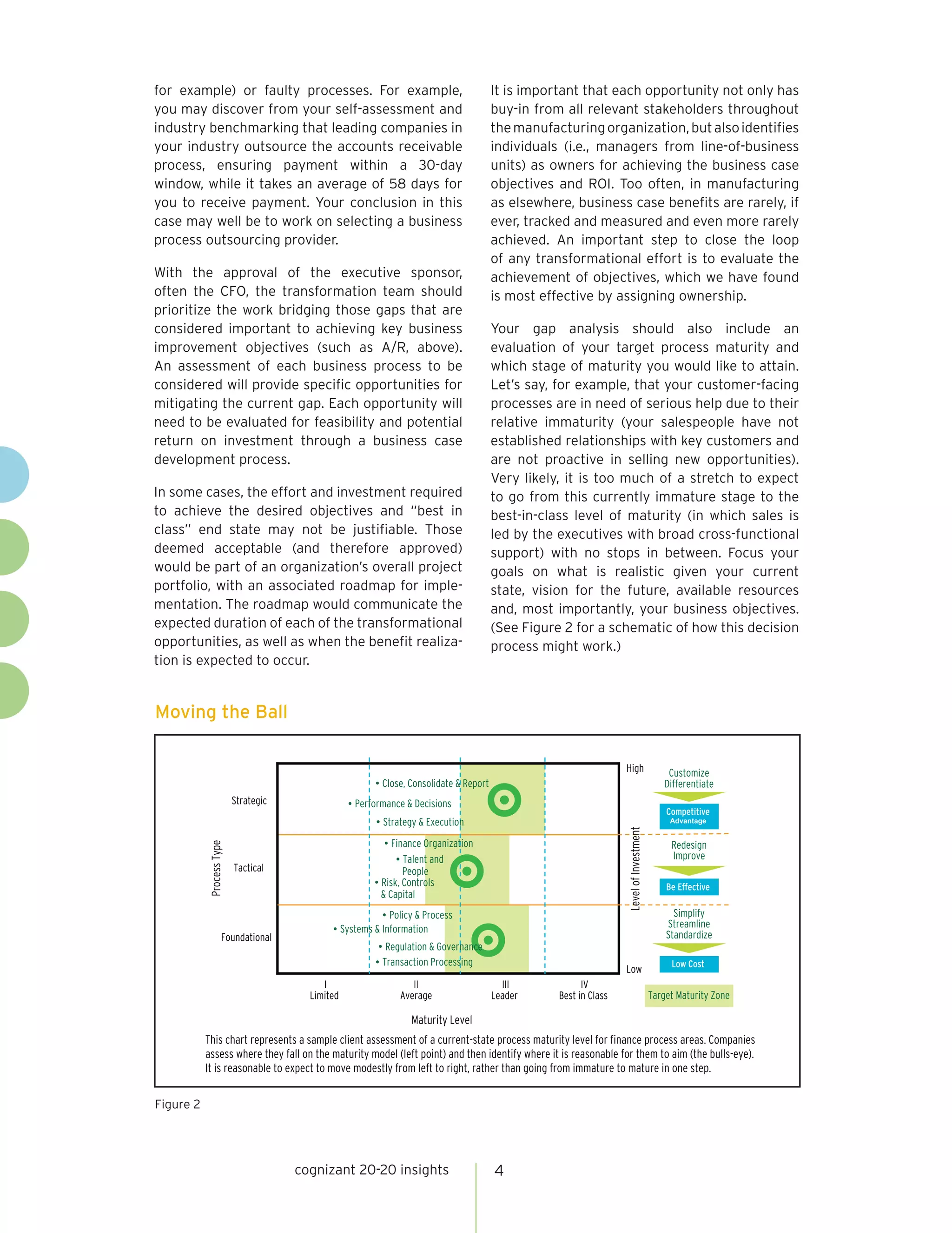 cognizant 20-20 insights 4
for example) or faulty processes. For example,
you may discover from your self-assessment and
industry benchmarking that leading companies in
your industry outsource the accounts receivable
process, ensuring payment within a 30-day
window, while it takes an average of 58 days for
you to receive payment. Your conclusion in this
case may well be to work on selecting a business
process outsourcing provider.
With the approval of the executive sponsor,
often the CFO, the transformation team should
prioritize the work bridging those gaps that are
considered important to achieving key business
improvement objectives (such as A/R, above).
An assessment of each business process to be
considered will provide specific opportunities for
mitigating the current gap. Each opportunity will
need to be evaluated for feasibility and potential
return on investment through a business case
development process.
In some cases, the effort and investment required
to achieve the desired objectives and “best in
class” end state may not be justifiable. Those
deemed acceptable (and therefore approved)
would be part of an organization’s overall project
portfolio, with an associated roadmap for imple-
mentation. The roadmap would communicate the
expected duration of each of the transformational
opportunities, as well as when the benefit realiza-
tion is expected to occur.
It is important that each opportunity not only has
buy-in from all relevant stakeholders throughout
themanufacturingorganization,butalsoidentifies
individuals (i.e., managers from line-of-business
units) as owners for achieving the business case
objectives and ROI. Too often, in manufacturing
as elsewhere, business case benefits are rarely, if
ever, tracked and measured and even more rarely
achieved. An important step to close the loop
of any transformational effort is to evaluate the
achievement of objectives, which we have found
is most effective by assigning ownership.
Your gap analysis should also include an
evaluation of your target process maturity and
which stage of maturity you would like to attain.
Let’s say, for example, that your customer-facing
processes are in need of serious help due to their
relative immaturity (your salespeople have not
established relationships with key customers and
are not proactive in selling new opportunities).
Very likely, it is too much of a stretch to expect
to go from this currently immature stage to the
best-in-class level of maturity (in which sales is
led by the executives with broad cross-functional
support) with no stops in between. Focus your
goals on what is realistic given your current
state, vision for the future, available resources
and, most importantly, your business objectives.
(See Figure 2 for a schematic of how this decision
process might work.)
Moving the Ball
Be Effective
Low Cost
Competitive
Advantage
Maturity Level
Strategic
Foundational
I
Limited
IV
Best in Class
LevelofInvestment
Low
High
III
Leader
•Transaction Processing
•Close, Consolidate & Report
•Performance & Decisions
•Regulation & Governance
•Strategy & Execution
•Policy & Process
•Finance Organization
•Systems & Information
This chart represents a sample client assessment of a current-state process maturity level for finance process areas. Companies
assess where they fall on the maturity model (left point) and then identify where it is reasonable for them to aim (the bulls-eye).
It is reasonable to expect to move modestly from left to right, rather than going from immature to mature in one step.
Customize
Differentiate
Redesign
Improve
Simplify
Streamline
Standardize
Target Maturity Zone
II
Average
ProcessType
Tactical
•Talent and
People
•Risk, Controls
& Capital
Figure 2
 
